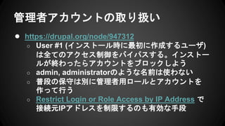 管理者アカウントの取り扱い
● https://drupal.org/node/947312
○ User #1 (インストール時に最初に作成するユーザ)
は全てのアクセス制御をバイパスする。インストー
ルが終わったらアカウントをブロックしよう
○ admin, administratorのような名前は使わない
○ 普段の保守は別に管理者用ロールとアカウントを
作って行う
○ Restrict Login or Role Access by IP Address で
接続元IPアドレスを制限するのも有効な手段
 