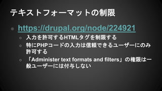 テキストフォーマットの制限
● https://drupal.org/node/224921
○ 入力を許可するHTMLタグを制限する
○ 特にPHPコードの入力は信頼できるユーザーにのみ
許可する
○ 「Administer text formats and filters」の権限は一
般ユーザーには付与しない
 