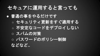 セキュアに運用すると言っても
● 普通の事をやるだけです
○ セキュリティ更新をすぐ適用する
○ 不安定なコードをデプロイしない
○ スパムの対策
○ パスワードのポリシー制御
などなど..
 