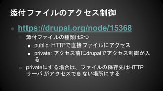 添付ファイルのアクセス制御
● https://drupal.org/node/15368
○ 添付ファイルの種類は2つ
■ public: HTTPで直接ファイルにアクセス
■ private: アクセス前にdrupalでアクセス制御が入
る
○ privateにする場合は、ファイルの保存先はHTTP
サーバ がアクセスできない場所にする
 