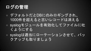 ログの管理
● デフォルトだとDBにのみロギングされ、
1000件を超えると古いレコードは消える
● syslogモジュールを有効化してファイルに吐
くようにする
● syslogは適当にローテーションさせて、バッ
クアップも取りましょう
 