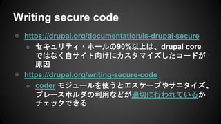 Writing secure code
● https://drupal.org/documentation/is-drupal-secure
○ セキュリティ・ホールの90%以上は、drupal core
ではなく自サイト向けにカスタマイズしたコードが
原因
● https://drupal.org/writing-secure-code
○ coder モジュールを使うとエスケープやサニタイズ、
プレースホルダの利用などが適切に行われているか
チェックできる
 