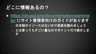 どこに情報あるの？
● https://drupal.org/documentation/adminis
ter にサイト管理者向けのガイドがあります
○ 日本語のリソースはないので英語を読みましょう
○ とは言ってもすごい量なのでポイントだけ紹介しま
す
 