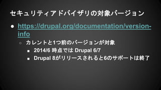 セキュリティアドバイザリの対象バージョン
● https://drupal.org/documentation/version-
info
○ カレントと1つ前のバージョンが対象
■ 2014/6 時点では Drupal 6/7
■ Drupal 8がリリースされると6のサポートは終了
 