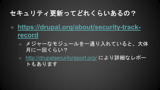 セキュリティ更新ってどれくらいあるの？
● https://drupal.org/about/security-track-
record
○ メジャーなモジュールを一通り入れていると、大体
月に一回くらい？
○ http://drupalsecurityreport.org/ により詳細なレポー
トもあります
 