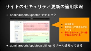 サイトのセキュリティ更新の適用状況
● admin/reports/updates でチェック
● admin/reports/updates/settings でメール通知もできる
● 緑は最新
● 黄色はバグ修正版が出
ている
● 赤いとセキュリティ修
正版が出ている
 