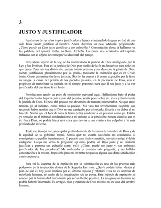 3
JUSTO Y JUSTIFICADOR
Acabamos de ver a los impíos justificados y hemos contemplado la gran verdad de que
solo Dios puede justificar al hombre. Ahora daremos un paso adelante, preguntando:
¿Cómo puede un Dios justo justificar a los culpables? Contestación plena la hallamos en
las palabras del apóstol Pablo, en Rom. 3:21-26. Leeremos seis versículos del capítulo
indicado con el objeto de conseguir la idea total del pasaje.
Pero ahora, aparte de la ley, se ha manifestado la justicia de Dios atestiguada por la
Ley y los Profetas. Esta es la justicia de Dios por medio de la fe en Jesucristo para todo los
que creen. Pues no hay distinción; porque todos pecaron y no alcanzan la gloria de Dios,
siendo justificados gratuitamente por su gracia, mediante la redención que es en Cristo
Jesús. Como demostración de su justicia, Dios le ha puesto a él como expiación por la fe en
su sangre, a causa del perdón de los pecados pasados, en la paciencia de Dios, con el
propósito de manifestar su justicia en el tiempo presente; para que él sea justo y a la vez
justificador del que tiene fe en Jesús.
Permítaseme rendir un poco de testimonio personal aquí. Hallándome bajo el poder
del Espíritu Santo, bajo la convicción del pecado, sentía pesar sobre mi, clara y fuertemente
la justicia de Dios. El peso del pecado me abrumaba de manera insoportable. No que tanto
temiera yo al infierno, como temía al pecado. Me veía tan terriblemente culpable que
recuerdo haber sentido que si Dios no me castigaba por el pecado, faltaría a su deber al no
hacerlo. Sentía que el Juez de toda la tierra debía condenar a un pecador como yo. Estaba
yo sentado en el tribunal condenándome a mi mismo a la perdición; porque admitía que si
yo fuera Dios, no podría hacer otra cosa que enviar a una criatura tan culpable a lo más
profundo del infierno.
Todo ese tiempo me preocupaba profundamente de la honra del nombre de Dios y de
la equidad de su gobierno moral. Sentía que no estaría satisfecha mi conciencia, si
consiguiera yo perdón injustamente. El pecado que había cometido, merecía castigo y debía
castigarse. Luego me venía la pregunta: «¿Cómo podría ser Dios justo y no obstante
justificar a persona tan culpable como yo?» ¿Cómo puede ser justo y, sin embargo,
justificador de los pecadores? Me molestaba y cansaba esta pregunta, y no hallaba
contestación a la misma. Imposible para mi inventar respuesta alguna que diera satisfacción
a mi conciencia.
Para mi la doctrina de la expiación por la substitución es una de las pruebas más
poderosas de la inspiración divina de la Sagrada Escritura. ¿Quién podría haber ideado el
plan de que el Rey justo muriera por el súbdito injusto y rebelde? Esta no es doctrina de
mitología humana, ni sueño de la imaginación de un poeta. Este método de expiación se
conoce por la humanidad únicamente por ser un hecho positivo. La imaginación humana no
podría haberlo inventado. Es arreglo, plan y estatuto de Dios mismo; no es cosa del cerebro
humano.
 