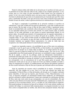 Desde la infancia había oído hablar de la salvación por el sacrificio de Jesús; pero en
lo profundo de mi alma nada más sabía de ello, estaba en una completa ignorancia. La luz
existía, pero yo vivía ciego; de pura necesidad el Señor mismo tuvo que aclararme el
asunto. La luz vino como revelación nueva, tan nueva como si nunca hubiese leído en las
Escrituras la declaración de que Jesús era la propiciación por el pecado para que Dios fuese
justo y justificador del impío. Creo que esto ha de venir como revelación nueva para todo
hombre al nacer de arriba, a saber la gloriosa doctrina de la substitución por el Señor Jesús.
Así llegué a comprender la posibilidad de la salvación mediante el sacrificio de
substitución, y que todo se había provisto para tal substitución, y que todo se había provisto
para la misma. Me fue dado ver que el Hijo de Dios, igual al Padre e igualmente eterno,
desde la eternidad había sido constituido cabeza del pacto de un pueblo escogido, para que
en esa capacidad sufriera por el mismo para salvarle. En cuanto nuestra caída, en primer
término, no fue caída individual, ya que caímos en nuestro representante federal, en «el
primer adán», fue posible para nosotros el levantamiento por un segundo representante, a
saber por Aquel que se encargó de ser la cabeza del pacto de su pueblo, a fin de ser su
«segundo Adán,» Vi que, antes de haber pecado en realidad, había caído por el pecado de
mi primer padre; y me regocijo, ya que, por tanto, me fue posible, en sentido jurídico, ser
levantado mediante esa segunda Cabeza representativa. La caída de Adán dejó una
escapatoria: otro Adán puede deshacer la ruina hecha por el primero.
Cuando me inquietaba respecto a la posibilidad de que un Dios justo me perdonara,
comprendí y vi por fe, que él, que es el Hijo de Dios, se hizo hombre y en su propia bendita
persona llevó mi pecado en su cuerpo sobre el madero. Vi el castigo (precio) de mi paz
sobre él y que por su llaga fui curado (Isa.53:4,5). Querido amigo, ¿has visto tú esto? ¿Has
comprendido como Dios puede quedar del todo justo, no remitiendo la culpa ni quitando el
filo de la espada, y como él, sin embargo, puede ser infinitamente misericordioso y
justificador del impío que acude a él? La razón es que el Hijo de Dios, eternamente glorioso
en su persona inmaculada se encarga de satisfacer a la ley sometiéndose a la condena que
me correspondía a mi, en consecuencia de lo cual Dios puede quitar mi pecado. Más
satisfacción resulta para la ley por la muerte de Cristo que hubiera resultado enviando a
todos los transgresores al infierno. El establecimiento más glorioso del gobierno equitativo
de Dios resultó sufriendo el Hijo de Dios por el pecado, que sufriendo toda la raza humana.
Jesús ha soportado por nosotros toda la penalidad de la muerte. ¡Contempla esta
maravilla! Allí está colgado de la cruz. Esta es la vista más solemne que jamás has
contemplado. El Hijo de Dios y el Hijo del hombre, allí elevado en el vil madero, sufriendo
penas indecibles, el Justo por los injustos, para llevarnos a Dios. Maravillosísima es tal
vista; ¡el Inocente castigado! ¡El eternamente bendito hecho maldición! ¡El infinitamente
glorioso sufriendo la muerte ignominiosa! Cuanto más contemplo los sufrimientos del Hijo
de Dios, tanto más cierto estoy de que corresponden a mi caso de criminalidad. ¿Por qué
sufrió sino para librarnos de la pena merecida? Habiéndola pues, expiado por su muerte, los
creyentes en él no necesitan temerla. Así es, y así debe ser, que siendo hecha la expiación,
Dios puede perdonar sin alterarse las bases de su tribunal, ni en lo más mínimo cambiar sus
estatutos del código. La conciencia halla respuesta plena a su pregunta tremenda. La ira de
Dios contra la iniquidad debe ser terrible, más allá de toda concepción humana. Bien dijo
 