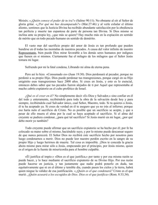 Moisés; «¿Quién conoce el poder de tu ira?» (Salmo 90:11). No obstante al oír al Señor de
gloria gritar. «¿Por qué me has desamparado?» (Mat.27:46) y al verle exhalar el último
aliento, sentimos que la Justicia Divina ha recibido abundante satisfacción por la obediencia
tan perfecta y muerte tan espantosa de parte de persona tan Divina. Si Dios mismo se
inclina ante su propia ley, ¿que más se quiere? Hay mucho más en la expiación en sentido
de mérito que en todo pecado humano en sentido de demérito.
El vasto mar del sacrificio propio del amor de Jesús es tan profundo que pueden
hundirse en él todas las montañas de nuestros pecados. A causa del valor infinito de nuestro
Representante, bien puede Dios mirar favorable a los demás seres humanos por indignos
que fuesen en si mismos. Ciertamente fue el milagro de los milagros que el Señor Jesús
tomara mi lugar.
Sufriendo por mi la fatal condena, Librando mi alma de eterna pena.
Pero así lo hizo. «Consumado es» (Juan 19:30). Dios perdonará al pecador, porque no
perdonó a su propio Hijo. Dios puede perdonar tus transgresiones, porque cargó en su Hijo
unigénito esas transgresiones hace 2000 años. Si crees en Jesús, y esto es lo esencial,
entonces debes saber que tus pecados fueron alejados de ti por Aquel que representaba al
macho cabrío expiatorio en el culto profético de Israel.
¿Qué es el creer en él? No simplemente decir «Es Dios y Salvador,» sino confiar en él
del todo y enteramente, recibiéndole para toda la obra de la salvación desde hoy y para
siempre, recibiéndola cual Salvador único, cual Señor, Maestro, todo. Si tu quieres a Jesús,
él te ha aceptado ya. Si crees de verdad en él te aseguro que ya no irás al infierno; porque
eso haría nulo el sacrificio de Cristo. No es posible que un sacrificio se acepte, y que a
pesar de ello muera el alma por la cual se haya aceptado el sacrificio. Si el alma del
creyente se pudiera condenar, ¿para qué tal sacrificio? Si Jesús murió en mi lugar, ¿por qué
debo morir yo también?
Todo creyente puede afirmar que un sacrificio expiatorio se ha hecho por él; por fe ha
colocado su mano sobre el mismo, haciéndole suyo, y por lo mismo puede descansar seguro
de que nunca perecerá. El Señor Dios no recibirá este sacrificio hecho por nosotros para
luego condenarnos a morir. Dios no puede leer nuestro perdón escrito en la sangre de su
propio Hijo y luego herirnos de muerte. Tal cosa es imposible. ¡Dios te conceda la gracia
ahora mismo para mirar sólo a Jesús, empezando por el principio, por Jesús mismo, quien
es el origen de la fuente de misericordia para el hombre culpable.
«Él justifica al impío.» «Dios es el que justifica,» por tanto y por esa misma razón se
puede hacer, y lo hace mediante el sacrificio expiatorio de su Divino Hijo. Por esa razón
puede hacerse en justicia, y tan justamente que nadie podrá ponerlo en duda, tan
equitativamente que ni en el último y temible día, cuando pasen los cielos y la tierra, habrá
quien niegue la validez de esa justificación. «¿Quién es el que condenará? Cristo es el que
murió. ¿Quién acusará a los escogidos de Dios. Dios es el que justifica» (Rom. 8:33,34).
 