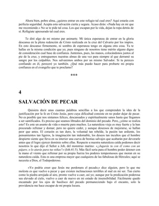 Ahora bien, pobre alma, ¿quieres entrar en este refugio tal cual eres? Aquí estarás con
perfecta seguridad. Acepta esta salvación cierta y segura. Acaso dirás: «Nada hay en mi que
me recomiende.» No se te pide tal cosa. Los que escapan por la vida, dejan la ropa detrás de
sí. Refúgiate apresurado tal cual eres.
Te diré algo de mi mismo par animarte. Mi única esperanza de entrar en la gloria
descansa en la plena redención de Cristo realizada en la cruz del Calvario por los impíos.
En esto descanso firmemente, ni sombra de esperanza tengo en alguna otra cosa. Tu te
hallas en la misma condición que yo, pues ninguno de nosotros tiene mérito alguno digno
de consideración cual base de confianza. Juntemos, pues, las manos, colocándonos juntos al
pie de la cruz, y entreguemos nuestras almas de una vez para siempre al que derramó su
sangre por los culpables. Nos salvaremos ambos por un mismo Salvador. Si tu pereces
confiando en él, pereceré yo también. ¿Qué más puedo hacer para probarte mi propia
confianza en el evangelio que te proclamo?
***
4
SALVACIÓN DE PECAR
Quisiera decir unas cuantas palabras sencillas a los que comprenden la idea de la
justificación por la fe en Cristo Jesús, pero cuya dificultad consiste en no poder dejar de pecar.
No es posible que nos sintamos felices, descansados y espiritualmente sanos hasta que llegamos
a ser santificados. Es preciso que seamos librados del dominio del pecado. Pero, ¿cómo se realiza
esto? Es este un asunto de vida o muerte para muchos. La naturaleza vieja es muy fuerte y la han
procurado refrenar y domar; pero no quiere ceder, y aunque deseosos de mejorarse, se hallan
peor que antes. El corazón es tan duro, la voluntad tan rebelde, la pasión tan ardiente, los
pensamientos tan ligeros, la imaginación tan indomable, los deseos tan incultos que el hombre
despierto siente que lleva en su interior una cueva de bestias salvajes que acabarán por devorarle
antes que él logre ejercer dominio sobre ellas. Respecto a nuestra naturaleza caída podemos decir
nosotros lo que dijo el Señor a Job, del monstruo marino: «¿Jugarás tu con él como con un
pájaro, o lo atarás para tus niñas?» (Job.41:5). Más fácil seria para el hombre poder detener con
la mano el viento que refrenar por su propia fuerza los poderes tempestuosos que moran en su
naturaleza caída. Esta es una empresa mayor que cualquiera de las fabulosas de Hércules; aquí se
necesita a Dios, el Todopoderoso.
«Yo podría creer que Jesús me perdonara el pecado,» dice alguien, pero lo que me
molesta es que vuelvo a pecar y que existen inclinaciones terribles al mal en mi ser. Tan cierto
como la piedra arrojada al aire, pronto vuelve a caer, así yo; aunque por la predicación poderosa
sea elevado al cielo, vuelvo a caer de nuevo en mi estado de insensibilidad. Fácilmente quedo
encantado por los ojos de basilisco del pecado permaneciendo bajo el encanto, solo la
providencia me hace escapar de mi propia locura.
 