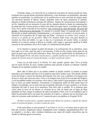 Estimado amigo, si la salvación no se ocupara de esta parte de nuestro pecado de ruina,
resultaría una cosa por demás tristemente defectuosa. Como deseamos ser perdonados, deseamos
también ser purificados. La justificación sin la santificación no sería salvación de ningún modo.
Tal salvación llamaría al leproso limpio, dejándole morir de lepra; perdonaría la rebelión,
dejando al rebelde permanecer enemigo del soberano. Alejaría las consecuencias descuidando y
sin fin. Impediría por un momento el curso del río, dejando abierta la fuente de contaminación,
de modo que más o menos pronto se abriría una salida con mayor fuerza. Acuérdate que el Señor
Jesús vino a quitar el pecado de tres maneras; vino a salvar de la culpa del pecado, del poder del
pecado, y de la presencia del pecado. En seguida te es posible llegar a la segunda parte: el poder
del pecado se puede quebrantar inmediatamente; y así estarás en el camino a la tercera parte, la
salvación de la presencia del El ángel dijo del Señor. «Llamarás su nombre Jesús, porque el
salvará a su pueblo de sus pecados» (Mat.1:21). Nuestro Señor Jesús vino para destruir en
nosotros las obras del diablo. Lo que se dijo en el nacimiento de nuestro Señor, se declaró
también en su muerte; porque al abrirse su costado, salió sangre y agua para significar la doble
cura por la cual quedamos salvos de la culpa y la contaminación del pecado.
Si no obstante te apenan el poder del pecado y las inclinaciones de tu naturaleza, como
bien pude ser el caso, aquí hay para ti una promesa. Confía en ella, porque forma parte de ese
pacto de gracia que está en todo ordenado y firme. Dios que no puede mentir ha declarado en el
libro de Ezequiel 36:26; «Os daré corazón nuevo, y pondré espíritu nuevo dentro de vosotros; y
quitaré de vuestra carne el corazón de piedra, y os daré corazón de carne.»
Como ves, en todo entra el Yo Divino: Yo -daré -pondré -quitaré -daré. Tal es el modo
real de actuar del Rey de reyes, siempre poderoso para ejecutar al punto su soberana voluntad.
Ninguna de sus palabras quedará sin cumplir.
Bien sabe el Señor que tu no puedes cambiar tu propio corazón, ni limpiar tu propia
naturaleza, pero también sabe que el él es poderoso para hacer ambas cosas. Dios puede cambiar
la piel del etíope y extraer las manchas del leopardo. Oye esto, cree y admíralo, él te puede crear
de nuevo, hacer que nazcas de nuevo. Esto es un milagro estar al pie de las cascadas del Niágara,
y con una palabra manda a la corriente volver atrás y subir arriba el gran precipicio sobre el cual
hoy se lanza con poder fantástico. Únicamente el omnipotente poder de Dios podía hacer tal
milagro; sin embargo, ese no sería más que un paralelo adecuado a lo que sucedería, si se hiciera
retroceder del todo el curso de la naturaleza. Para Dios todo es posible. Él es poderoso para
volver atrás el curso de tus deseos, la corriente de tu vida, de modo que en lugar de bajar
alejándote de Dios, tengas la tendencia de subir acercándote a Dios. Esto es en realidad lo que el
Señor ha prometido hacer con todos los incluidos en el pacto, y sabemos por las Escrituras que
todos los creyentes están incluidos en él. Leamos de nuevo sus palabras en Ezequiel 36:26.
Os daré corazón nuevo, y pondré espíritu nuevo dentro de vosotros; y quitaré de vuestra
carne el corazón de piedra, y os daré corazón de carne
Cuán maravillosa es esta promesa! Y en Cristo es «el sí» y «el amen» para la gloria de
Dios por nosotros. Hagámosla nuestra, aceptándola como verdadera, apropiándonosla bien. Así
se cumplirá, y en días y años venideros tendremos que cantar del cambio maravilloso que ha
obrado la soberana gracia en nosotros.
 