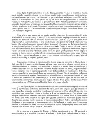 Muy digno de consideración es el hecho de que, quitando el Señor el corazón de piedra,
queda quitado, y cuando esto una vez sea hecho, ningún poder conocido podría jamás quitarnos
ese corazón nuevo que nos da y ese espíritu recto que nos infunde. «Porque irrevocables son los
dones y el llamamiento de Dios» (Rom. 11:29), es decir, sin arrepentimiento, o cambio de
parecer, de parte de Dios, no quitando lo que una vez ha dado. Permite que te renueve y quedarás
renovado. Las reformas y limpiezas que emprende el hombre, pronto terminan, porque el perro
vuelve a su vómito; pero cuando Dios nos da corazón nuevo, este nos queda para siempre, ni se
volverá piedra otra vez. En esto debemos regocijarnos para siempre, entendiendo lo que crea
Dios en su reino de gracia.
Para aclarar este asunto de un modo sencillo, ¿has oído la comparación del señor
Rowland Hill, acerca del gato y el puerco? Te lo contaré al estilo propio para ilustrar las palabras
gráficas del Salvador: «Os es necesario nacer otra vez» (Juan 3:17). ¿Ves ese gato? ¡Cuán
limpio es! ¿Ves cómo hábilmente se lava con la lengua y las patas? De verdad, ofrece una vista
bonita. ¿Has visto alguna vez a un puerco hacer lo mismo? ¡Claro que no! Tal cosa sería contra
la naturaleza del puerco. Este prefiere revolcarse en el lodo. Enseña al puerco a lavarse, y verás
cuán poco éxito tendrás. Sería mejora sanitaria, de gran valor si los puercos aprendieran limpieza
y aseo. Enséñales a lavarse y limpiarse como hacen los gatos. ¡Trabajo inútil! Puedes limpiar al
puerco a la fuerza, pero en seguida volverá a enlodarse, quedando tan sucio como antes. El único
modo de hacer que se lave el puerco, como el gato, consiste en transformarlo en gato. Solo así,
entonces se lavará y se limpiará, pero no antes.
Supongamos realizada la transformación; lo que antes era imposible o difícil, ahora es
fácil, muy fácil, el puerco será de ahora en adelante capaz para entrar a la sala y dormir sobre la
alfombra al lado de la chimenea. Así sucede con el impío; ni le puedes forzar a hacer lo que el
hombre renovado hace de muy buena voluntad. Puedes enseñar al impío, proporcionándole
buenos ejemplos, pero es incapaz de aprender el arte de la santidad, por cuanto carece de facultad
y mente para ello; su naturaleza le lleva por otro camino. Cuando Dios le transforma en hombre
nuevo, todo cambia de aspecto. Tan marcado es tal cambio que oí a un convertido decir «O todo
el mundo ha cambiado o he cambiado yo.» La nueva naturaleza sigue en pos del bien tan
naturalmente como la vieja naturaleza anda en pos del mal. ¡Cuán grande bendición es obtener
esta naturaleza nueva! Únicamente el Espíritu Santo te lo puede infundir.
¿Te has fijado alguna vez en lo maravilloso del caso cuando el Señor imparte un corazón
nuevo y espíritu recto al hombre perdido? Has visto, quizá una langosta que, peleándose con
otra, ha perdido una pata, habiéndole crecido después una nueva. Cosa admirable es esto, pero
muchísimo más maravilloso es que al hombre se le de un corazón nuevo. Esto, sí que es un
milagro, un hecho que sobrepasa todo poder de la naturaleza. Allí está un árbol. Si cortas una de
sus ramas, otra podrá crecer en su lugar; pero ¿puedes cambiar su naturaleza, puedes volver
dulce la savia amarga, puedes hacer que el espino produzca higos? Podrás injertarle algo mejor,
siendo esta la semejanza que la naturaleza nos ofrece de la obra de la gracia; pero el cambiar en
absoluto la savia vital del árbol, esto sería un milagro de verdad. Tal prodigio y misterio de poder
actúa en Dios en todos los que creen en Cristo Jesús.
Si te sometes a su operación Divina, el Señor transformará tu ser. Él someterá la
naturaleza vieja, y te infundirá vida nueva. Confía en el Señor Jesús y él quitará de tu carne el
 