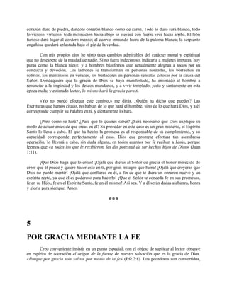 corazón duro de piedra, dándote corazón blando como de carne. Todo lo duro será blando, todo
lo vicioso, virtuoso; toda inclinación hacia abajo se elevará con fuerza viva hacia arriba. El león
furioso dará lugar al cordero manso; el cuervo inmundo huirá de la paloma blanca; la serpiente
engañosa quedará aplastada bajo el pie de la verdad.
Con mis propios ojos he visto tales cambios admirables del carácter moral y espiritual
que no desespero de la maldad de nadie. Si no fuera indecoroso, indicaría a mujeres impuras, hoy
puras como la blanca nieve, y a hombres blasfemos que actualmente alegran a todos por su
conducta y devoción. Los ladrones se transforman en personas honradas, los borrachos en
sobrios, los mentirosos en veraces, los burladores en personas sensatas celosas por la causa del
Señor. Dondequiera que la gracia de Dios se haya manifestado, ha enseñado al hombre a
renunciar a la impiedad y los deseos mundanos, y a vivir templado, justo y santamente en esta
época mala; y estimado lector, lo mismo hará la gracia para ti.
«Yo no puedo efectuar este cambio,» me dirás. ¿Quién ha dicho que puedes? Las
Escrituras que hemos citado, no hablan de lo que hará el hombre, sino de lo que hará Dios, y a él
corresponde cumplir su Palabra en ti, y ciertamente lo hará.
¿Pero como se hará? ¿Para que lo quieres saber? ¿Será necesario que Dios explique su
modo de actuar antes de que creas en él? Su proceder en este caso es un gran misterio, el Espíritu
Santo lo lleva a cabo. El que ha hecho la promesa es el responsable de su cumplimiento, y su
capacidad corresponde perfectamente al caso. Dios que promete efectuar tan asombrosa
operación, lo llevará a cabo, sin duda alguna, en todos cuantos por fe reciban a Jesús, porque
leemos que «a todos los que le recibieron, les dio potestad de ser hechos hijos de Dios» (Juan
1:11).
¡Qué Dios haga que lo creas! ¡Ojalá que dieras al Señor de gracia el honor merecido de
creer que él puede y quiere hacer esto en ti, por gran milagro que fuera! ¡Ojalá que creyeras que
Dios no puede mentir! ¡Ojalá que confiaras en él, a fin de que te diera un corazón nuevo y un
espíritu recto, ya que él es poderoso para hacerlo! ¡Que el Señor te conceda fe en sus promesas,
fe en su Hijo,, fe en el Espíritu Santo, fe en él mismo! Así sea. Y a él serán dadas alabanza, honra
y gloria para siempre. Amen
***
5
POR GRACIA MEDIANTE LA FE
Creo conveniente insistir en un punto especial, con el objeto de suplicar al lector observe
en espíritu de adoración el origen de la fuente de nuestra salvación que es la gracia de Dios.
«Porque por gracia sois salvos por medio de la fe» (Efe.2:8). Los pecadores son convertidos,
 