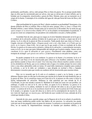 perdonados, purificados, salvos, todo porque Dios es lleno de gracia. No es porque pueda haber
algo en ellos que les recomiende para ser salvos, sino que se salvan por el amor infinito, por la
bondad, por la compasión, misericordia y gracia de Dios. Detente, pues, por un momento en el
origen de la fuente. Contempla el río cristalino del agua de vida que brota del trono de Dios y del
Cordero.
¡Qué profundidad de la gracia de Dios! ¿Quién sondeará su profundidad? Semejante a los
demás atributos de Dios es infinita. Dios es lleno de amor, porque «Dios es Amor.» (1Juan 4:8).
Bondad infinita y amor infinito forman parte de la esencia de la Divinidad. Por la razón de que
«para siempre es su misericordia» (Salmo 107:1), no ha echado a la humanidad a la perdición. Y
ya que no cesan sus compasiones, los pecadores son conducidos a sus pies y hallan perdón.
Acuérdate bien de esto, para que no caigas en el error fijándote demasiado en la fe que es
el conducto de la salvación, podrías olvidarte de la gracia que es la fuente y origen aun de la fe
misma. La fe es obra de la gracia de Dios en nosotros. Nadie puede decir que Jesús es Cristo, el
Ungido, sino por el Espíritu Santo. «Ninguno puede venir a mi,» dice Jesús, «si el Padre que me
envió, no le trajere» (Juan 6:44). Así es que esa fe que acude a Cristo es resultado de la obra
Divina. La gracia es la causa activa, primera y última de la salvación; y esencialmente necesaria,
como es la fe, no es mas que parte indispensable del método que la gracia emplea. Somos salvos
«mediante la fe,» pero la salvación es «por gracia.» Proclámense estas palabras, como con
trompeta de arcángel: «por gracia sois salvos.» ¡Cuán buena nueva es esta para los indignos!
Se puede comparar la fe a un conducto. La gracia es la fuente y la corriente; la fe es el
canal por el cual fluye el río de misericordia para refrescar a los hombres sedientos. Será una
gran lástima cuando se haya roto el canal. Una vista muy triste ofrecen muchos canales costosos
en los alrededores de Roma, que ya no conducen más el agua a la ciudad, porque los arcos están
rotos y esas obras admirables están en ruinas. El canal debe mantenerse completo para conducir
la corriente, y así la fe debe ser verdadera y sana dirigida en rectitud a Dios y bajando
directamente a nosotros para que resulte un conducto útil de misericordia para nuestras almas.
Otra vez te recuerdo que la fe solo es el conducto o canal y no la fuente, y que no
debemos fijarnos tanto en ella que la elevemos por encima de la fuente de toda bendición que es
la gracia de Dios. No te construyas nunca un Cristo de tu fe, ni pienses en ella como si fuese la
fuente indispensable de salvación. Hallamos la vida espiritual por una mirada de fe al
Crucificado, no por una mirada a nuestra fe. Mediante la fe todas las cosas nos son posibles; sin
embargo, el poder no está en la fe, sino en Dios, en quien la fe se derrama. La gracia es la
locomotora y la fe es la cadena, mediante la cual el vehículo del alma se ata a la gran fuerza
motriz. La justicia de la fe no es la excelencia moral de la fe, sino la justicia de Cristo Jesús que
la fe acepta y se apropia. La paz del alma no se deriva de la contemplación de nuestra fe, sino
nos viene de Aquel que «es nuestra paz,» del borde de cuyo vestido la fe toca, saliendo de él la
virtud que inunda el alma.
Aprende de esto, pues, querido amigo, que la flaqueza de tu fe no te echará a la perdición.
Aun una mano temblorosa podrá recibir una dádiva de oro precioso. La salvación nos puede
venir por una fe tan pequeña como un grano de mostaza. La potencia se encuentra en la gracia de
Dios, no en nuestra fe. Importantísimos mensajes se mandan por alambres débiles, y el
 