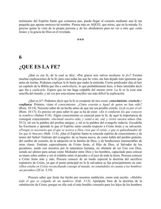 testimonio del Espíritu Santo que comunica paz, puede llegar al corazón mediante una fe tan
pequeña que apenas merezca tal nombre. Piensa más en AQUEL que miras, que en la mirada. Es
preciso quitar la vista de tu propia persona y de los alrededores para no ver a otro que «solo
Jesús» y la gracia de Dios en él revelada.
***
6
¿QUE ES LA FE?
¿Qué es esa fe, de la cual se dice: «Por gracia sois salvos mediante la fe»? Existen
muchas explicaciones de la fe; pero casi todas las que he visto, me han dejado más ignorante que
antes de leerlas. Podemos explicar la fe hasta que nadie la entienda. Cierto predicador dijo al leer
un capítulo de la Biblia que iba a embrollarlo, lo que probablemente hizo, si bien intentaba decir
que iba a explicarlo. Espero que no me haga culpable del mismo error. La fe es la cosa más
sencilla del mundo, y tal vez por esta misma sencillez sea más difícil la explicación.
¿Qué es fe?: Podemos decir que la fe se compone de tres cosas: conocimiento, creencia y
confianza. Primero, viene el conocimiento. ¿Cómo creerán a Aquel de quien no han oído?
(Rom. 10:14). Necesito saber de un hecho antes de que me sea posible creerlo. La fe es por el oír
(Rom. 10:17). Es preciso oír para saber lo que se ha de creer. «En ti confiarán los que conocen
tu nombre» (Salmo 9:10). Algún conocimiento es esencial para la fe; de aquí la importancia de
conseguir conocimiento. «Inclinad vuestro oído, y venid a mi; oíd, y vivirá vuestra alma» (Isa.
55:3), tal era la palabra del profeta antiguo, y tal es la palabra del evangelio todavía. Escudriña
las Escrituras y aprende lo que el Espíritu santo enseña respecto a Cristo Jesús y su salvación.
«Porque es necesario que el que se acerca a Dios crea que el existe, y que es galardonador de
los que le buscan» (Heb. 11:6). ¡Que el Espíritu Santo te conceda espíritu de conocimiento y de
temor del Señor! Entérate del evangelio: de su buena nueva, de como habla del perdón gratuito,
del cambio de corazón, de la adopción en la familia de Dios, y de bendiciones innumerables de
otras clases. Entérate especialmente de Cristo Jesús, el Hijo de Dios, el Salvador de los
pecadores, unido con nosotros por la naturaleza humana, no obstante de ser Uno con Dios,
siendo así idóneo para actuar como Mediador entre Dios y los hombres, capacitado para colocar
su mano sobre ambos y ser el eslabón entre el pecador y el juez de toda la tierra. Procura conocer
a Cristo Jesús más y más. Procura conocer de un modo especial la doctrina del sacrificio
expiatorio de Cristo, ya que el punto principal en la fe salvadora se fija principalmente en este:
«Dios estaba en Cristo reconciliando consigo al mundo, no tomándoles en cuenta a los hombres
sus pecados» (2Cor. 5:19).
Procura saber que Jesús fue hecho por nosotros maldición, como está escrito: «Maldito
todo el que es colgado de un madero» (Gál. 3:13). Aprópiate bien de la doctrina de la
substitución de Cristo; porque en ella está el más bendito consuelo para los hijos de los hombres
 