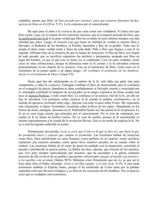 culpables, puesto que Dios «le hizo pecado por nosotros, para que nosotros fuésemos hechos
justicia de Dios en él» (2Cor. 5:21). La fe comienza por el conocimiento.
De aquí pasa el alma a la creencia de que estas cosas son verdaderas. El alma cree que
Dios existe y que oye el clamor de los corazones sinceros, que el evangelio procede de Dios, que
la justificación por la fe es la gran verdad que Dios ha revelado en estos últimos tiempos con más
claridad que antes. Luego, el corazón cree que Jesús en realidad de verdad es nuestro Dios y
Salvador, el Redentor de los hombres, el Profeta, Sacerdote y Rey de su pueblo. Todo esto lo
acepta el alma como verdad cierta y fuera de toda duda. Pido a Dios que llegues a esta fe en
seguida. Afírmate bien en la creencia de que la sangre de Jesucristo, el Hijo de Dios, nos limpia
de todo pecado; que su sacrificio expiatorio fue perfecto y plenamente aceptado por Dios en
lugar del hombre, ya que el que cree en Jesús, no es condenado. Cree en estas verdades, como
crees en otras afirmaciones, porque la diferencia entre la fe común y la fe salvadora consiste
principalmente en los objetos de la creencia. Cree en el testimonio de Dios, como crees en el
testimonio de tu propio padre o de algún amigo. «Si recibimos el testimonio de los hombres,
mayor es el testimonio de Dios» (1Juan 5:9).
Hasta aquí has ido adelantando en el camino de la fe; solo falta una parte más para
completarla, a saber la confianza. Entrégate confiado al Dios de misericordia; pon tu confianza
en el evangelio de gracia; abandona tu alma confiadamente al Salvador muerto y resucitado por
ti; contempla confiando la limpieza de tus pecados en la sangre expiatoria de Jesús; acepta cual
tuya su Justicia Perfecta, y todo estará bien. La confianza es la esencia vital de la fe, sin ella no
hay fe salvadora. Los puritanos solían explicar la fe usando la palabra «reclinación,» en el
sentido de apoyarse reclinado sobre algo. Apóyate con todo tu peso sobre Cristo. Me expresaría
más claramente, si dijera: Extiéndete, recuéstate sobre la Roca de los siglos. Abandónate en los
brazos de Jesús, entrégate, descansa en él. Habiéndole hecho así, has puesto la fe en práctica. La
fe no es cosa ciega, puesto que principia por el conocimiento. No es cosa de conjeturas, por
cuanto la fe se funda en hechos ciertos. No es cosa de sueños, porque la fe encomienda su
destino reposadamente a la verdad de la revelación Divina. Esto es un modo de explicar la fe. No
se si solo he logrado embrollar el asunto.
Permítaseme otra prueba. La fe es creer que Cristo es lo que se dice ser, que hará lo que
ha prometido hacer y esperar que cumpla lo prometido. Las Escrituras hablan de Jesucristo
como Dios, Dios manifestado en carne humana; como perfecto en su carácter, como sacrificio
expiatorio por nuestros pecados, como quien lleva nuestros pecados en su cuerpo sobre el
madero. Las escrituras hablan de él como de quien ha acabado con la trasgresión, concluido el
pecado e introducido la justicia eterna. La Biblia nos dice, además, que resucitó de los muertos,
que vive para siempre intercediendo por nosotros, que ha ascendido a la gloria, tomando
posesión de ella en favor de su pueblo y que pronto volverá para «juzgar al mundo con justicia y
a los pueblos con rectitud» (Salmo 98:9). Debemos creer firmemente que así es, ya que así lo
hizo saber Dios el Padre, diciendo: «Este es mi Hijo amado; a él oíd» (Luc. 9:35). A este rinde
testimonio también el Espíritu Santo, porque él ha testificado de Cristo tanto por la palabra
inspirada como por diversos milagros y su obra en los corazones de los hombres. Nos es preciso
creer que es verdadero este testimonio.
 
