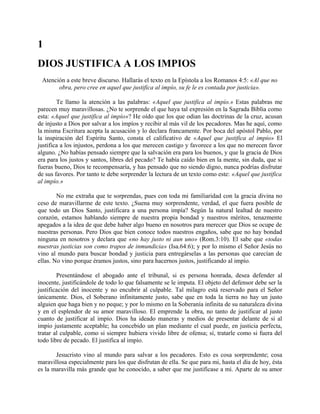 1
DIOS JUSTIFICA A LOS IMPIOS
Atención a este breve discurso. Hallarás el texto en la Epístola a los Romanos 4:5: «Al que no
obra, pero cree en aquel que justifica al impío, su fe le es contada por justicia».
Te llamo la atención a las palabras: «Aquel que justifica al impío.» Estas palabras me
parecen muy maravillosas. ¿No te sorprende el que haya tal expresión en la Sagrada Biblia como
esta: «Aquel que justifica al impío»? He oído que los que odian las doctrinas de la cruz, acusan
de injusto a Dios por salvar a los impíos y recibir al más vil de los pecadores. Mas he aquí, como
la misma Escritura acepta la acusación y lo declara francamente. Por boca del apóstol Pablo, por
la inspiración del Espíritu Santo, consta el calificativo de «Aquel que justifica al impío» El
justifica a los injustos, perdona a los que merecen castigo y favorece a los que no merecen favor
alguno. ¿No habías pensado siempre que la salvación era para los buenos, y que la gracia de Dios
era para los justos y santos, libres del pecado? Te había caído bien en la mente, sin duda, que si
fueras bueno, Dios te recompensaría, y has pensado que no siendo digno, nunca podrías disfrutar
de sus favores. Por tanto te debe sorprender la lectura de un texto como este: «Aquel que justifica
al impío.»
No me extraña que te sorprendas, pues con toda mi familiaridad con la gracia divina no
ceso de maravillarme de este texto. ¿Suena muy sorprendente, verdad, el que fuera posible de
que todo un Dios Santo, justificara a una persona impía? Según la natural lealtad de nuestro
corazón, estamos hablando siempre de nuestra propia bondad y nuestros méritos, tenazmente
apegados a la idea de que debe haber algo bueno en nosotros para merecer que Dios se ocupe de
nuestras personas. Pero Dios que bien conoce todos nuestros engaños, sabe que no hay bondad
ninguna en nosotros y declara que «no hay justo ni aun uno» (Rom.3:10). El sabe que «todas
nuestras justicias son como trapos de inmundicia» (Isa.64:6); y por lo mismo el Señor Jesús no
vino al mundo para buscar bondad y justicia para entregárselas a las personas que carecían de
ellas. No vino porque éramos justos, sino para hacernos justos, justificando al impío.
Presentándose el abogado ante el tribunal, si es persona honrada, desea defender al
inocente, justificándole de todo lo que falsamente se le imputa. El objeto del defensor debe ser la
justificación del inocente y no encubrir al culpable. Tal milagro está reservado para el Señor
únicamente. Dios, el Soberano infinitamente justo, sabe que en toda la tierra no hay un justo
alguien que haga bien y no peque; y por lo mismo en la Soberanía infinita de su naturaleza divina
y en el esplendor de su amor maravilloso. El emprende la obra, no tanto de justificar al justo
cuanto de justificar al impío. Dios ha ideado maneras y medios de presentar delante de si al
impío justamente aceptable; ha concebido un plan mediante el cual puede, en justicia perfecta,
tratar al culpable, como si siempre hubiera vivido libre de ofensa; sí, tratarle como si fuera del
todo libre de pecado. El justifica al impío.
Jesucristo vino al mundo para salvar a los pecadores. Esto es cosa sorprendente; cosa
maravillosa especialmente para los que disfrutan de ella. Se que para mi, hasta el día de hoy, ésta
es la maravilla más grande que he conocido, a saber que me justificase a mi. Aparte de su amor
 