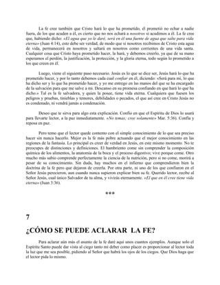 La fe cree también que Cristo hará lo que ha prometido, él prometió no echar a nadie
fuera, de los que acuden a él, es cierto que no nos echará a nosotros si acudimos a él. La fe cree
que, habiendo dicho: «El agua que yo le daré, será en él una fuente de agua que salte para vida
eterna» (Juan 4:14), esto debe ser verdad, de modo que si nosotros recibimos de Cristo esta agua
de vida, permanecerá en nosotros y saltará en nosotros como corrientes de una vida santa.
Cualquier cosa que Cristo haya prometido hacer, la hará, y debemos creerlo, ya que de su mano
esperamos el perdón, la justificación, la protección, y la gloria eterna, todo según lo prometido a
los que creen en él.
Luego, viene el siguiente paso necesario. Jesús es lo que se dice ser, Jesús hará lo que ha
prometido hacer, y por lo tanto debemos cada cual confiar en él, diciendo: «Será para mi, lo que
ha dicho ser y lo que ha prometido hacer, y yo me entrego en las manos del que se ha encargado
de la salvación para que me salve a mi. Descanso en su promesa confiando en que hará lo que ha
dicho.» Tal es la fe salvadora, y quien la posee, tiene vida eterna. Cualquiera que fuesen los
peligros y pruebas, tinieblas y temores, debilidades o pecados, el que así cree en Cristo Jesús no
es condenado, ni vendrá jamás a condenación.
Deseo que te sirva para algo esta explicación. Confío en que el Espíritu de Dios lo usará
para llevarte lector, a la paz inmediatamente. «No temas; cree solamente» Mar. 5:36). Confía y
reposa en paz.
Pero temo que el lector quede contento con el simple conocimiento de lo que sea preciso
hacer sin nunca hacerlo. Mejor es la fe más pobre actuando que el mejor conocimiento en las
regiones de la fantasía. Lo principal es creer de verdad en Jesús, en este mismo momento. No te
preocupes de distinciones y definiciones. El hambriento come sin comprender la composición
química de los alimentos, la anatomía de la boca y el proceso digestivo; vive porque come. Otro
mucho más sabio comprende perfectamente la ciencia de la nutrición, pero si no come, morirá a
pesar de su conocimiento. Sin duda, hay muchos en el infierno que comprendieron bien la
doctrina de la fe pero que dejaron de creerla. Por otra parte, ni uno de los que confiaron en el
Señor Jesús perecieron, aun cuando nunca supieron explicar bien su fe. Querido lector, recibe al
Señor Jesús, cual único Salvador de tu alma, y vivirás eternamente. «El que en él cree tiene vida
eterna» (Juan 3:36).
***
7
¿CÓMO SE PUEDE ACLARAR LA FE?
Para aclarar aún más el asunto de la fe daré aquí unos cuantos ejemplos. Aunque solo el
Espíritu Santo puede dar vista al ciego tanto mi deber como placer es proporcionar al lector toda
la luz que me sea posible, pidiendo al Señor que habrá los ojos de los ciegos. Que Dios haga que
el lector pida lo mismo.
 