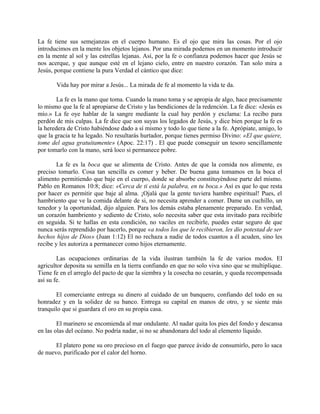 La fe tiene sus semejanzas en el cuerpo humano. Es el ojo que mira las cosas. Por el ojo
introducimos en la mente los objetos lejanos. Por una mirada podemos en un momento introducir
en la mente al sol y las estrellas lejanas. Así, por la fe o confianza podemos hacer que Jesús se
nos acerque, y que aunque esté en el lejano cielo, entre en nuestro corazón. Tan solo mira a
Jesús, porque contiene la pura Verdad el cántico que dice:
Vida hay por mirar a Jesús... La mirada de fe al momento la vida te da.
La fe es la mano que toma. Cuando la mano toma y se apropia de algo, hace precisamente
lo mismo que la fe al apropiarse de Cristo y las bendiciones de la redención. La fe dice: «Jesús es
mío.» La fe oye hablar de la sangre mediante la cual hay perdón y exclama: La recibo para
perdón de mis culpas. La fe dice que son suyas los legados de Jesús, y dice bien porque la fe es
la heredera de Cristo habiéndose dado a sí mismo y todo lo que tiene a la fe. Aprópiate, amigo, lo
que la gracia te ha legado. No resultarás hurtador, porque tienes permiso Divino: «El que quiere,
tome del agua gratuitamente» (Apoc. 22:17) . El que puede conseguir un tesoro sencillamente
por tomarlo con la mano, será loco si permanece pobre.
La fe es la boca que se alimenta de Cristo. Antes de que la comida nos alimente, es
preciso tomarlo. Cosa tan sencilla es comer y beber. De buena gana tomamos en la boca el
alimento permitiendo que baje en el cuerpo, donde se absorbe constituyéndose parte del mismo.
Pablo en Romanos 10:8; dice: «Cerca de ti está la palabra, en tu boca.» Así es que lo que resta
por hacer es permitir que baje al alma. ¡Ojalá que la gente tuviera hambre espiritual! Pues, el
hambriento que ve la comida delante de si, no necesita aprender a comer. Dame un cuchillo, un
tenedor y la oportunidad, dijo alguien. Para los demás estaba plenamente preparado. En verdad,
un corazón hambriento y sediento de Cristo, solo necesita saber que esta invitado para recibirle
en seguida. Si te hallas en esta condición, no vaciles en recibirle, puedes estar seguro de que
nunca serás reprendido por hacerlo, porque «a todos los que le recibieron, les dio potestad de ser
hechos hijos de Dios» (Juan 1:12) El no rechaza a nadie de todos cuantos a él acuden, sino les
recibe y les autoriza a permanecer como hijos eternamente.
Las ocupaciones ordinarias de la vida ilustran también la fe de varios modos. El
agricultor deposita su semilla en la tierra confiando en que no solo viva sino que se multiplique.
Tiene fe en el arreglo del pacto de que la siembra y la cosecha no cesarán, y queda recompensada
así su fe.
El comerciante entrega su dinero al cuidado de un banquero, confiando del todo en su
honradez y en la solidez de su banco. Entrega su capital en manos de otro, y se siente más
tranquilo que si guardara el oro en su propia casa.
El marinero se encomienda al mar ondulante. Al nadar quita los pies del fondo y descansa
en las olas del océano. No podría nadar, si no se abandonara del todo al elemento líquido.
El platero pone su oro precioso en el fuego que parece ávido de consumirlo, pero lo saca
de nuevo, purificado por el calor del horno.
 