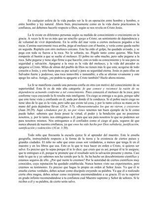 En cualquier esfera de la vida puedes ver la fe en operación entre hombre y hombre, o
entre hombre y ley natural. Ahora bien, precisamente como en la vida diaria practicamos la
confianza, así debemos hacerlo respecto a Dios, según se nos revela en Cristo Jesús.
La fe existe en diferentes personas según su medida de conocimiento o crecimiento en la
gracia. A veces la fe no es más que un sencillo apego a Cristo; un sentimiento de dependencia y
de voluntad de vivir dependiente. En la orilla del mar verás a ciertos moluscos pegados a las
rocas. Camina suavemente roca arriba, pega al molusco con el bastón, y verás como queda suelto
en seguida. Repítelo con otro molusco cercano. Este ha oído el golpe, ha quedado avisado, y se
pega con toda su fuerza a la roca. No le soltarás, no. Pégale tanto como quieras. Más bien
romperás el bastón a que se suelte el molusco. El pobre no sabe mucho, pero sabe pegarse a la
roca. Sabe pegarse y tiene algo firme a que hacerlo; esto es todo su conocimiento y lo usa para su
seguridad y salvación. Apegarse a la roca es la vida del molusco, y la vida del pecador es
apegarse a Cristo. Miles de almas del pueblo de Dios no tienen más fe que esta; acogerse de todo
corazón a Jesús, y esto basta para su paz actual y para su seguridad eterna. Jesús es para ellas un
Salvador fuerte y poderoso, una roca inmovible e inmutable; a ella se aferran vivamente y este
apego les salva. Amigo, ¿no podrás tu apegarte a Cristo también? Hazlo ahora mismo.
La fe se manifiesta cuando una persona confía en otra con motivo del conocimiento de su
superioridad. Esta fe es de más alta categoría: fe que conoce y reconoce la razón de su
dependencia actuando conforme a tal conocimiento. Poco conocerá el molusco de la roca; pero
conforme vaya creciendo la fe resulta más inteligente. Un ciego se entrega a su guía, porque sabe
que este tiene vista y confiando en él, anda por donde él le conduzca. Si el pobre nació ciego no
tiene idea de lo que es la vista, pero sabe que existe tal cosa, y por lo tanto coloca su mano en la
mano del guía dejándose llevar. (2Cor. 5:7). «Bienaventurados los que no vieron, y creyeron»
(Juan 20:29). Aquí «Andamos por fe, no por vista» tenemos tan buen ejemplo de la fe como
puede haber: sabemos que Jesús posee la virtud, el poder y la bendición que no poseemos
nosotros, y, por lo tanto, nos entregamos a él, para que sea para nosotros lo que no podemos ser
para nosotros mismos. Nos entregamos a él confiados como el ciego al guía, seguros de que
nunca abusará de nuestra confianza, ya que «nos ha sido hecho por Dios sabiduría, justificación,
santificación y redención» (1Cor. 1:30).
Todo niño que frecuenta la escuela ejerce fe al aprender del maestro. Este le enseña
geografía, instruyéndole respecto a la forma de la tierra y la existencia de ciertos países y
grandes ciudades. El niño no sabe que estas cosas son verdaderas, a menos que tenga fe en el
maestro y en los libros que usa. Esto es lo que te toca hacer en orden a Cristo, si quieres ser
salvo. Es preciso que lo sepas porque él te lo dice; que crees que es así, porque él te lo asegura;
que te entregues a él, porque te promete que el resultado será la salvación presente y eterna. Casi
todo lo que tu y yo sabemos nos ha venido por la fe. Se ha hecho un descubrimiento científico y
estamos seguros de ello. ¿Por qué razón lo creemos? Por la autoridad de ciertos científicos muy
conocidos, cuya reputación ha quedado establecida. Nunca hemos visto sus experimentos, pero
creemos su testimonio. Es preciso que hagas lo propio en orden al Señor Jesús. Ya que él te
enseña ciertas verdades, debes actuar como discípulo creyendo su palabra. Ya que él a realizado
cierta obra magna, debes actuar como recipiente encomendándote a su gracia. Él es tu superior
en grado infinito recomendándose a tu confianza cual Maestro supremo y Señor de señores. Si le
recibes a él y su palabra, de cierto serás salvo.
 