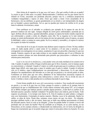 Otra forma de fe superior es la que nace del amor. ¿Por qué confía el niño en su padre?
La razón es que el niño ama a su padre. Bienaventurados y dichosos son los que tienen una fe
infantil en Cristo, mezclada con profunda afección, porque esta fe y confianza proporciona
verdadera tranquilidad y reposo al alma. Estos que aman a Jesús viven encantados de la
hermosura y de sus atributos, se gozan grandemente en su misión y son transportados de alegría
por su bondad y gracia manifiestas. Así es, que no pueden por menos de confiar en él, ya que
tanto le admiran, reverencian y aman.
Esta confianza en el salvador se evidencia por ejemplo de la esposa de uno de los
primeros médicos de este siglo. Aunque afligida de cierta grave enfermedad y postrada por su
rigor, disfruta ella de calma y quietud admirables, porque su esposo ha hecho estudio especial de
esa enfermedad y curado a miles de afligidos como ella. No se inquieta en lo más mínimo,
porque se siente perfectamente salva en las manos de uno tan apreciado como el esposo, en quien
la habilidad y amor se juntan en sumo grado. Su fe es natural y razonable y el esposo lo merece
de su parte en todos los sentidos.
Esta clase de fe es la que el creyente más dichoso ejerce respecto a Cristo. No hay médico
como él; nadie puede salvar y sanar como él. Le amamos y él nos ama a nosotros, y por
consiguiente nos entregamos en sus manos, aceptamos lo que nos prescribe y hacemos lo que nos
manda. Estamos seguros de que nada erróneo se nos manda mientras que él sea el Director de
nuestros asuntos; porque nos ama demasiado para permitir que perezcamos o suframos la más
mínima pena innecesaria.
La fe es la raíz de la obediencia, y esto puede verse con toda claridad en los asuntos de la
vida. Cuando el capitán confía el buque al piloto para que lo lleve al puerto, este lo maneja según
su conocimiento y voluntad. Cuando el viajero se confía al guía para que lo conduzca a través de
algún lugar difícil, este sigue paso a paso el sendero que el guía le señale. Cuando el enfermo
cree en el médico, sigue cuidadosamente sus prescripciones y direcciones. La fe que rehusa
obedecer los mandamientos del Salvador no es más que un pretexto y no salvará jamás al alma.
Confiamos en Jesús para que nos salve, dándonos él las indicaciones necesarias respecto al
camino de la salvación; seguimos estas indicaciones y somos salvos. No se olvide de esto el
lector. Confíate a Jesús y dale pruebas de tu confianza haciendo lo que te diga.
Cierta forma notable de fe nace del conocimiento verdadero. Esto resulta del crecimiento
en gracia; y es esta la fe que cree en Cristo, porque le conoce y confía en él, porque tiene la
experiencia de que es infaliblemente fiel. Cierta señora cristiana solía poner P.P., en el margen
de su Biblia siempre que hubiese puesto a prueba alguna promesa. ¡Cuán fácil es confiar en un
Salvador puesto a prueba y hallado verdadero! No puedes hacer esto todavía, pero lo harás. Todo
requiere un principio. A su tiempo será fuerte tu fe. Esta fe madura no pide señales y milagros
sino cree fuertemente. Contempla al marino maestro. Muchas veces le he admirado. Suelta los
cables, se aleja de tierra. Pasan días, semanas, acaso meses sin que vea tierra . No obstante,
prosigue adelante noche y día sin temor, hasta que se halle una mañana precisamente al frente
del deseado puerto, hacia el cual se ha dirigido. ¿Cómo ha podido hallar el camino a través del
profundo mar sin rastro de huella? Pues ha confiado en su brújula, en su carta marina, en sus
binoculares, en los cuerpos celestes; y obedeciendo sus indicaciones, sin ver tierra, ha dirigido su
buque tan exactamente que ni un punto tenga que variar el curso para entrar en el puerto. Es cosa
 