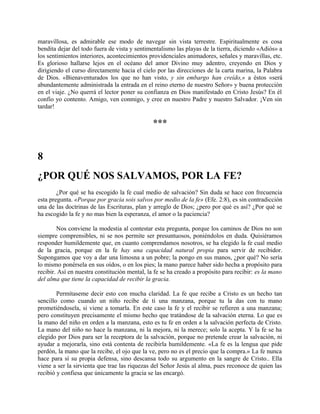 maravillosa, es admirable ese modo de navegar sin vista terrestre. Espiritualmente es cosa
bendita dejar del todo fuera de vista y sentimentalismo las playas de la tierra, diciendo «Adiós» a
los sentimientos interiores, acontecimientos providenciales animadores, señales y maravillas, etc.
Es glorioso hallarse lejos en el océano del amor Divino muy adentro, creyendo en Dios y
dirigiendo el curso directamente hacia el cielo por las direcciones de la carta marina, la Palabra
de Dios. «Bienaventurados los que no han visto, y sin embargo han creído,» a éstos «será
abundantemente administrada la entrada en el reino eterno de nuestro Señor» y buena protección
en el viaje. ¿No querrá el lector poner su confianza en Dios manifestado en Cristo Jesús? En él
confío yo contento. Amigo, ven conmigo, y cree en nuestro Padre y nuestro Salvador. ¡Ven sin
tardar!
***
8
¿POR QUÉ NOS SALVAMOS, POR LA FE?
¿Por qué se ha escogido la fe cual medio de salvación? Sin duda se hace con frecuencia
esta pregunta. «Porque por gracia sois salvos por medio de la fe» (Efe. 2:8), es sin contradicción
una de las doctrinas de las Escrituras, plan y arreglo de Dios; ¿pero por qué es así? ¿Por qué se
ha escogido la fe y no mas bien la esperanza, el amor o la paciencia?
Nos conviene la modestia al contestar esta pregunta, porque los caminos de Dios no son
siempre comprensibles, ni se nos permite ser presuntuosos, poniéndolos en duda. Quisiéramos
responder humildemente que, en cuanto comprendamos nosotros, se ha elegido la fe cual medio
de la gracia, porque en la fe hay una capacidad natural propia para servir de recibidor.
Supongamos que voy a dar una limosna a un pobre; la pongo en sus manos, ¿por qué? No sería
lo mismo ponérsela en sus oídos, o en los pies; la mano parece haber sido hecha a propósito para
recibir. Así en nuestra constitución mental, la fe se ha creado a propósito para recibir: es la mano
del alma que tiene la capacidad de recibir la gracia.
Permítaseme decir esto con mucha claridad. La fe que recibe a Cristo es un hecho tan
sencillo como cuando un niño recibe de ti una manzana, porque tu la das con tu mano
prometiéndosela, si viene a tomarla. En este caso la fe y el recibir se refieren a una manzana;
pero constituyen precisamente el mismo hecho que tratándose de la salvación eterna. Lo que es
la mano del niño en orden a la manzana, esto es tu fe en orden a la salvación perfecta de Cristo.
La mano del niño no hace la manzana, ni la mejora, ni la merece; solo la acepta. Y la fe se ha
elegido por Dios para ser la receptora de la salvación, porque no pretende crear la salvación, ni
ayudar a mejorarla, sino está contenta de recibirla humildemente. «La fe es la lengua que pide
perdón, la mano que la recibe, el ojo que la ve, pero no es el precio que la compra.» La fe nunca
hace para sí su propia defensa, sino descansa todo su argumento en la sangre de Cristo.. Ella
viene a ser la sirvienta que trae las riquezas del Señor Jesús al alma, pues reconoce de quien las
recibió y confiesa que únicamente la gracia se las encargó.
 