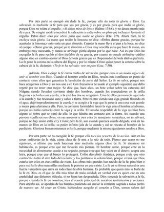 Por otra parte se escogió sin duda la fe,, porque ella da toda la gloria a Dios. La
salvación es mediante la fe para que sea por gracia, y es por gracia para que nadie se gloríe,
porque Dios no tolera el orgullo. «Al altivo mira de lejos» (Salmo 138:6), y no desea tenerlo más
de cerca. De ningún modo concederá la salvación a nadie sobre un plan que incluya o fomente el
orgullo. Pablo dice: «No por obras para que nadie se gloríe» (Efe. 2:9). Ahora bien, la fe
excluye toda gloria. La mano que recibe la limosna no dice: «Debes darme gracias, porque he
aceptado la limosna;» esto sería un gran absurdo. Cuando la mano lleva el pan a la boca, no dice
al cuerpo: «Dame gracias, porque yo te alimento.» Cosa muy sencilla es la que hace la mano, sin
embargo muy necesaria, y nunca se atribuye gloria alguna por lo que hace. Así es que Dios ha
escogido la fe para recibir el don inefable de su gracia, por cuanto no puede atribuirse crédito
alguno sino en cambio adorar al Dios de toda gracia que es Dispensador de toda dádiva perfecta.
La fe pone la corona en la cabeza del Digno y por lo mismo Cristo quiso poner la corona sobre la
cabeza de la fe, diciendo: «Tu fe te ha salvado; vete en paz» (Luc. 7:50).
Además, Dios escoge la fe como medio de salvación, porque esto es un modo seguro de
unir al hombre con Dios. Cuando el hombre confía en Dios, resulta esta confianza un punto de
contacto entre ellos que garantiza la bendición de parte del Señor. La fe no salva, porque nos
hace acogernos a Dios y así nos une a él. Con frecuencia he usado el ejemplo siguiente que debo
repetir por no tener otro mejor. Se dice que, hace años, un bote volcó sobre las cataratas del
Niágara siendo llevados corriente abajo dos hombres, cuando los espectadores en la orilla
llegaron a echarles una cuerda, a la cual los dos se acogieron. Uno de ellos permanecía agarrado
a la cuerda y fue rescatado sano y salvo a tierra. Pero el otro viendo una viga grande flotando en
el agua, dejó imprudentemente la cuerda y se acogió a la viga que le parecía una cosa más grande
y mejor para aferrarse a ella. Pero, la corriente formidable lanzó la viga con el hombre al abismo,
porque no había contacto entre la viga y la orilla. El tamaño respetable de la viga no hizo bien
alguno al pobre que se tomó de ella; lo que faltaba era contacto con la tierra. Así cuando una
persona confía en sus obras, en sacramentos u otra cosa de semejante naturaleza, no se salvará,
porque no hay unión entre él y Cristo; pero la fe, aun cuando parezca cuerda delgada, está en las
manos de Dios en la orilla; su poder infinito jala de la cuerda y así se rescata al hombre de la
perdición. Gloriosa bienaventuranza es la fe, porque mediante la misma quedamos unidos a Dios.
Por otra parte, se ha escogido la fe, porque ella toca los resortes de la acción. Aun en las
cosas ordinarias de la vida, cierta clase de fe esta a la raíz de todo. Pienso que acaso no me
equivoco, si afirmo que nada hacemos sino mediante alguna clase de fe. Si atravieso mi
habitación, es porque creo que me llevarán mis piernas. El hombre come, porque cree en la
necesidad de alimentarse; acude a su negocio, porque cree que hay valor en el dinero; acepta una
letra, porque cree que el banco lo protegerá. Colón descubrió América, porque creía que otro
continente había al otro lado del océano; y los puritanos lo colonizaron, porque creían que Dios
estaría con ellos en esas orillas de rocas. Las obras más grandes han nacido de la fe; para bien o
para mal la fe obra maravillas mediante la persona en que existe. La fe en su forma natural es una
fuerza vencedora que entra en toda clase de obra humana. Es probable que quien más se burle de
la fe en Dios, es el que de ella más tiene de mala calidad; en verdad este es quien cae en una
credulidad que diríamos ridícula, si no fuera tan desgraciada. Dios concede la salvación a la fe,
porque creando la fe en nosotros, toca el resorte principal de nuestros sentimientos y acciones.
Para decirlo así, se apodera de las baterías pudiendo así enviar la corriente sagrada a todas partes
de nuestro ser. Al creer en Cristo, habiéndose acogido el corazón a Dios, somos salvos del
 