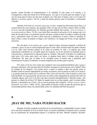 pecado, siendo llevados al arrepentimiento, a la santidad, al celo santo, a la oración, a la
consagración y toda otra forma de la Divina gracia. «Lo que es el aceite para las ruedas; lo que
son las pesas para el reloj, las alas para el pájaro, las velas para el buque, esto es la fe para los
deberes y servicios santos.» Ten fe, y todas las demás gracias serán el resultado y continuarán
viniendo.
Además, la fe tiene la virtud de actuar por el amor; empuja las afecciones hacia Dios y el
corazón hacia las cosas mejores, que agradan a Dios. El que cree en Dios, amará a Dios sin falta.
La fe es cosa del entendimiento, no obstante procede también del corazón. «Con el corazón se
cree para justicia» (Rom. 10:10), y por tanto Dios concede la salvación a la fe, porque esta vive
junto de las afecciones y es pariente cercano del amor, siendo el amor la madre y nodriza de todo
acto y sentimiento santo. El amor a Dios equivale a obediencia, el amor a Dios es santidad. El
amar a Dios y amar al prójimo es llegar a ser conforme a la imagen de Cristo, lo que significa
salvación.
Por otra parte, la fe produce paz y gozo. Quien la tiene, descansa tranquilo y disfruta de
contento y gozo, lo que es cierta preparación para el cielo. Dios concede todos los dones celestes
a la fe, entre otras razones porque la fe actúa en nosotros la vida y el espíritu que serán
eternamente manifiestas en el mundo mejor de la gloria. La fe nos procura la armadura para la
vida presente y proporciona la educación para la venidera. Ella pone al hombre en condiciones
tanto para vivir como para morir sin temor, le prepara tanto para el trabajo como para el
sufrimiento. De aquí que el Señor la ha escogido como el medio más a propósito para
comunicarnos la gracia y mediante la misma asegurarse de nosotros para la gloria.
Por cierto, la fe nos sirve mejor que cualquier otra cosa proporcionándonos paz y gozo y
descanso espiritual. ¿Por qué procuran los hombre conseguir la salvación por otros medios? Dice
un teólogo de los antiguos: «Un criado necio, a quien se manda a abrir una puerta, pone su
hombro contra la misma empujándola con todas sus fuerzas, pero la puerta no cede, no se mueve,
y no puede entrar por mucho que se esfuerza. Otro viene con una llave, abre la puerta y entra con
toda facilidad. Los que procuran salvarse por sus obras están empujando las puertas del cielo sin
resultado alguno; pero la fe es la llave que abre la puerta inmediatamente.» Querido amigo. ¿No
quieres tu valerte de tal llave? El Señor te manda creer en su Hijo amado, ¿por lo mismo debes
hacerlo, y haciéndolo así vivirás. ¿No es esta la promesa del evangelio: «El que creyere y fuere
bautizado, será salvo»? (Mar. 16:16). ¿Que podrás tú discutir contra un plan de salvación que se
recomienda perfecto tanto a la misericordia como a la sabiduría del Dios de gracia?
***
9
¡HAY DE MI!, NADA PUEDO HACER
Después de haber aceptado la doctrina de la reconciliación y comprendido la gran verdad
de la salvación mediante la fe en el Señor Jesús, el corazón atribulado se inquieta muy a menudo
por un sentimiento de incapacidad respecto a la práctica del bien. Muchos suspiran, diciendo:
 
