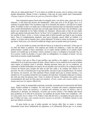 ¡Hay de mi; nada puedo hacer! Y no lo dicen en sentido de excusa, sino lo sienten como carga
pesada diariamente. Harían el bien si pudieran. Cada uno de estos podría decir francamente:
«Porque el querer el bien está en mi, pero no el hacerlo» (Rom. 7:18).
Esta experiencia parece hacer todo el evangelio nulo y sin efecto; pues ¿para qué sirve el
alimento, si está fuera del alcance del hambriento? ¿Para qué sirve el río de agua viva, si el
sediento no puede beber? Nos acordamos aquí de la anécdota del médico y del hijo de la madre
pobre. El médico le dijo a la madre que su hijito pronto mejoraría bajo un tratamiento propio del
caso, siendo absolutamente necesario que con toda regla tomara del mejor vino de Oporto y que
pasara una temporada en los baños termales de Alemania. ¡Receta para el hijo de una madre
pobre que apenas tenía pan para llevar a la boca! Así el evangelio no parece al alma ansiosa cosa
tan sencilla al decir. «Cree, y vivirás,» porque pide al pobre pecador que haga lo que no puede
hacer. Para el verdaderamente despierto, pero poco instruido, parece faltar un eslabón a la
cadena. A lo lejos está el remedio, pero ¿cómo obtenerlo? El alma se siente sin fuerzas y no sabe
que hacer. Está cerca, a la vista de la ciudad de refugio, pero no puede entrar por la puerta.
¿No se ha tenido en cuenta esta falta de fuerza en el plan de la salvación? ¡Claro que sí!
La obra del Señor es perfecta. Esta empieza por donde nos hallamos, y nada nos pide para
perfeccionarla. Cuando el buen samaritano vio al viajero herido tendido en el camino medio
muerto, no le pidió que se levantara, viniera, montara su asno y se dirigiera a la posada. No, no.
Se le acercó, vendó sus heridas y le puso sobre su cabalgadura y le condujo al mesón. Así nos
trata Jesús en nuestro estado lamentable.
Hemos visto que es Dios el que justifica, que justifica a los impíos y que los justifica
mediante la fe en la preciosa sangre de Jesús. Ahora vamos a ver la condición en la cual se hallan
estos impíos al empezar Jesús a salvarles. Muchas personas listas por ver su condición, no
solamente se hallan atribuladas con motivo de sus pecados sino con motivo de su flaqueza moral.
Carecen de fuerzas para escapar del lodo en que han caído y de cuidarse del mismo en el
porvenir. No solo se lamentan por lo que han hecho, sino por lo que no pueden hacer. Se sienten
sin fuerzas, sin recursos, sin vida espiritual. Parece extraño decir que se sienten muertos, y no
obstante así. En su propia estimación son incapaces de todo bien. No pueden andar por el camino
del cielo por tener las piernas rotas. Tanto se sienten sin fuerzas. Felizmente está escrito como
recomendación del amor de Dios para con nosotros: «Cristo, cuanto aún éramos débiles, a su
tiempo murió por los impíos» (Rom.5:6).
Aquí vemos la incapacidad consciente socorrida: socorrida por la intervención del Señor
Jesús. Nuestra nulidad es completa. No está escrito: «Cuando aún éramos comparativamente
débiles, Cristo murió por nosotros,» o «cuando solo teníamos un poco de fuerza,» sino la
afirmación es absoluta, sin limitación, «Cuando aún éramos débiles.» Nos faltaba toda fuerza
para ayudarnos en la obra de la salvación. Las palabras de nuestro Señor eran verdaderas, «Sin
mí nada podéis hacer» (Juan 15:5). Podría ir más allá del texto y recordarte del gran amor con
que el Señor nos amó, «aun estando nosotros muertos en pecados.» El hallarse muerto es aun
peor que hallarse sin fuerzas.
El gran hecho en que el pobre pecador sin fuerzas debe fijar su mente y retener
firmemente como único fundamento de esperanza, es la afirmación Divina que «a su tiempo
 