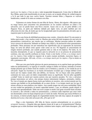 murió por los impíos.» Cree en esto y toda incapacidad desaparecerá. Como dice la fábula del
Rey Midas, quien todo transformaba en oro por su tacto, así se puede afirmar de verdad respecto
a la fe que todo lo que toca vuelve bueno. Nuestras mismas faltas y flaquezas se vuelven
bendiciones, cuando la fe entra en contacto con ellas.
Fijémonos en ciertas formas de esta falta de fuerza. Ahora, dirá alguien: «Me parece que
no tengo fuerza para concentrar mis pensamientos en los asuntos solemnes en orden a mi
salvación; casi no puedo hacer una breve oración. Acaso esto es así, en parte debido a mi
flaqueza física, en parte por haberme dañado por algún vicio, en parte también por mis
aflicciones de esta vida, de modo que me he incapacitado para los pensamientos elevados que se
requieren para la salvación del alma.»
Tal es una forma de debilidad pecaminosa muy común. ¡Atención ahora! En este punto te
hallas equivocado; y hay muchos como tu. Muchos que serían del todo incapaces de una serie de
pensamientos consecutivos, por mucho que se esforzaran. Muchas personas pobres de ambos
sexos carecen de educación, hallando un trabajo muy difícil y de presunción tener pensamientos
profundos. Otras personas son por naturaleza tan superficiales que un argumento de raciocinio
largo, les sería tan difícil como querer volar como un ave. No llegarían al conocimiento de
ningún misterio profundo, aun cuando gastaran toda su vida en tal empresa. Por tanto, tú, no
necesitas desesperarte, lo que se requiere para la salvación no es un proceso de pensamiento
continuo, sino una sencilla confianza en Jesús. Únete a este hecho «Cristo, a su tiempo murió
por los impíos» Esta verdad no requiere de tu parte examen profundo, raciocinio lógico, ni
argumento convincente. Allí está, «Cristo, a su tiempo murió por los impíos.» Fija tu mente en
ello y permanece allí.
Mira que este gran hecho glorioso de gracia permanezca en tu espíritu hasta que perfume
todos tus pensamientos y te regocije el corazón, aunque te halles sin fuerzas, teniendo al mismo
tiempo presente que el Señor Jesús ha venido a ser tu fortaleza y canción, sí, ha venido ha ser tu
salvación. Según las Escrituras es un hecho divinamente revelado que a tiempo debido Cristo
murió por los impíos siendo ellos aún débiles, sin fuerzas. Tal vez hayas oído estas palabras
centenares de veces, pero sin haber comprendido nunca su significado. Son de sabor agradable
¿verdad? Jesús no murió por nuestra justicia sino por nuestros pecados. No vino a salvarnos
porque merecíamos ser salvos, sino porque éramos enteramente indignos, arruinados, inútiles.
No vino al mundo por alguna buena razón que hubiera en nosotros, sino exclusivamente por las
razones que hallaba en las profundidades de su amor divino. A su tiempo murió por los que él
mismo afirma no eran piadosos sino impíos. Aun cuando tengas tan solo poca mentalidad, fíjalo
en esta verdad tan apropiada a la menor capacidad mental, y que, no obstante, puede alegrar el
corazón más apesadumbrado. Debe este texto ocupar tu mente cual grato recuerdo hasta encantar
tu corazón y dar colorido a todos tus pensamientos, y entonces nada importara que estos estén
tan diseminados como las hojas dispersas por el viento de otoño. Personas que nunca brillaron en
las ciencias, ni dieron prueba alguna de originalidad mental, han sido muy capaces de aceptar la
doctrina de la cruz y han sido salvas por ella. ¿Por qué no tú?
Oigo a otro lamentarse «Mi falta de fuerza consiste principalmente en no poderme
arrepentir bastante.» ¡Singular idea que algunos tienen de lo que es el arrepentimiento! Muchos
imaginan que se debe derramar tanta lágrima, exhalarse tanto suspiro, sufrir tanto desespero. ¿De
 
