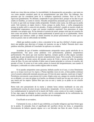 donde nos viene idea tan errónea. La incredulidad y la desesperación son pecados, y por tanto no
veo como pueden constituir parte de un arrepentimiento que pide Dios. Sin embargo, hay
personas que les consideran parte de la verdadera experiencia cristiana. Pero en esto se
equivocan grandemente. No obstante, comprendo lo que quieren decir, porque en los días en que
estaba en tinieblas, yo sentía lo mismo. Deseaba arrepentirme pensando que no podía hacerlo, y
lo cierto es que todo ese tiempo estaba arrepentido. Extraño como suena. me dolía que no podía
sentir. Solí meterme en algún rincón y llorar, porque no podía llorar, y sufría amargamente
porque no podía sufrir a causa de mis pecados. ¡Cuánta confusión!, cuando en nuestro estado de
incredulidad empezamos a jugar con nuestra condición espiritual! Nos parecemos al ciego
mirando a sus propios ojos. Se me derretía el corazón de temor, porque creía que mi corazón era
duro como una piedra. Mi corazón estaba quebrantado al pensar que no se quebrantaba. Ahora
comprendo que entonces estaba yo dando muestras de poseer precisamente las cosas que me
creía no poseer; más no sabía donde me hallaba.
¡Ojalá que pudiera ayudar a otros a encontrar la luz que hoy disfruto! ¡Cuánto quisiera
decir una palabra que abreviara el tiempo de trastorno en que te hallas! Desearía decir unas
palabras sencillas, pidiendo al Consolador las aplicara a tu corazón.
Acuérdate de que el hombre verdaderamente arrepentido nunca queda satisfecho de su
arrepentimiento. Tan poco como podemos vivir perfectamente, podemos arrepentirnos
perfectamente. Por puras que sean nuestras lágrimas, siempre queda en ellas alguna suciedad;
queda algo de que arrepentirnos de nuestro arrepentimiento mejor. Pero escucha. El arrepentirse
significa cambiar de mente acerca del pecado, acerca de Cristo y acerca de todas las grandes
cosas de Dios. En esto está incluido el dolor, pero el punto principal es volverse el corazón, del
pecado a Cristo. Si existe en ti esta vuelta, posees la esencia del arrepentimiento, aun cuando el
desespero y sobresalto no echan sombra alguna sobre tu mente.
Si no puedes arrepentirte como quisieras, hallarás auxilio en el caso, si crees firmemente
que «a su tiempo murió por los impíos.» Piensa repetidas veces en esto. ¿Cómo podrás continuar
con el corazón endurecido teniendo presente que el Cristo de amor supremo, murió por el impío?
Permíteme convencerte a que pienses de ti como «Impío como soy, aunque mi corazón de piedra
no se ablande y en vano me pegue en el pecho, no obstante él murió por los que son como yo, ya
que murió por los impíos. Quiera Dios que crea en esto y sienta yo su poder en mi corazón
endurecido.»
Borra todo otro pensamiento de tu mente y siéntate horas enteras meditando en esta sola
manifestación excelsa de amor sin par, inmerecida e inesperada: «Cristo murió por los impíos.»
Lee cuidadosamente la narración de la muerte del Señor, como consta en los cuatro evangelios.
Si hay algo capaz de ablandar tu duro corazón, será la contemplación de los sufrimientos de
Jesús, considerando que todo lo padeció para bien de sus enemigos.
Crucificado en un madero,
Ciertamente la cruz, es decir lo que simboliza, es el poder milagroso que hace brotar agua
de la piedra. Si entiendes bien el significado del sacrificio divino de Jesús, te arrepentirás
forzosamente de haberte opuesto alguna vez a un Salvador tan lleno de amor. Escrito está:
 