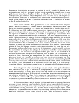 inmenso, me siento indigno, corrompido, un conjunto de miseria y pecado. No obstante, se por
certeza plena que por fe soy justificado mediante los méritos de Cristo, y tratado como si fuera
perfectamente justo, hecho heredero de Dios y coheredero de Cristo, todo a pesar de
corresponderme, por naturaleza, el lugar del primero de los pecadores. Yo, del todo indigno, soy
tratado como si fuera digno. Se me ama con tanto amor como si siempre hubiera sido piadoso,
siendo así que antes era un pecador. ¿Quién no se maravilla de esto? La gratitud por tal favor se
reviste de admiración indecible.
Siendo esto tan admirable, deseo que tomes nota de cuán accesible esto hace el evangelio
para ti y para mí. Si Dios justifica al impío, entonces, querido amigo, te puede justificar a ti. ¿No
es esta precisamente la persona que eres? Si hasta hoy vives inconverso, te cuadra perfectamente
la palabra; pues has vivido sin Dios, siendo lo contrario a piadoso o temeroso de Dios; en una
palabra, has sido y eres impío. Acaso ni has frecuentado los cultos en el día domingo, has vivido
sin respetar el día del Señor, ni su iglesia, ni su Palabra, lo que prueba que has sido impío. Peor
todavía, quizá has procurado poner en duda su existencia, y esto hasta el punto de declarar tus
dudas. Habitante de esta tierra hermosa, llena de señales de la presencia de Dios, has persistido
en cerrar los ojos a las pruebas palpables de su poder y Divinidad. Cierto, has vivido como si no
existiera Dios. Y gran placer te hubiera proporcionado el poder probar para ti mismo
satisfactoriamente la idea de que no hay Dios. Tal vez has vivido ya muchos años en este estado
de ánimo, de manera que ya estás bien afirmado en tus caminos, y sin embargo, Dios no está en
ninguno de ellos. Si te llamaran «impío» te cuadraría este nombre tan bien como si al mar se le
llamara agua salada, ¿verdad? Acaso eres persona de otra categoría, pues has cumplido con todas
las exterioridades de la religión. Sin embargo, de corazón nada has hecho, y así en realidad has
vivido impío. Te has relacionado con el pueblo de Dios, pero nunca te has encontrado a él
mismo. Has cantado en el coro, pero no has alabado al Señor en el alma. Has vivido sin amar, de
corazón, a Dios y sin respetar sus mandamientos. Sea como fuere, tú eres precisamente la
persona, a la cual este evangelio se proclama: esta buena nueva que nos asegura que Dios
justifica al impío. Maravilloso es y felizmente te sirve al caso. Te cuadra perfectamente. ¿Verdad
que si? ¡Cuánto deseo que lo aceptaras! Si eres persona de sentido común, notarás lo maravilloso
de la gracia Divina anticipándose a las necesidades de personas como tú, y dirás entre ti:
«¡Justificar al impío! Pues entonces, ¿por qué no seré yo justificado, y justificado ahora mismo?»
Toma nota, por otra parte, del hecho de que esto debe ser así: a saber, que la salvación de
Dios debe ser cosa para los que no la merecen ni estén preparados para recibirla. Es natural que
conste la afirmación del texto en la Biblia; porque, apreciado amigo, sólo necesita ser justificado
quien carezca de justicia propia. Si alguno de mis lectores fuese persona absolutamente justa, no
necesitaría ser justificada. Pues tú que sientes que cumples bien todo deber y por poco haces al
cielo deudor a ti por tanta bondad, ¿para qué necesitas tú misericordia, ni Salvador alguno? ¿Para
qué necesitas tú justificación? Estarás ya cansado de esta lectura, pues no te interesa el asunto.
Si alguno de ustedes se rodea de aires tan legalistas, escúcheme un momento. Tan cierto
como que vives, te encaminas hacia la perdición. Ustedes, justos, rodeados de justicia propia, o
viven engañados o son engañadores; porque dice la Sagrada Escritura que no puede mentir, y lo
dice claramente: «No hay justo, ni aun uno.» De todos modos, no tengo evangelio alguno, ni una
palabra para los rodeados de justicia propia, Jesucristo mismo declaraba que no había venido
para llamar a los justos, y no voy a hacer lo que él no hacía. Pues si les llamara, no vendrían; y
 