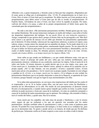 «Mirarán a mi, a quien traspasaron, y llorarán como se llora por hijo unigénito, afligiéndose por
él como quien se aflige por el primogénito» (Zac. 12:10). El arrepentimiento no te hará ver a
Cristo, Pero el mirar a Cristo hará que te arrepientas. No debes hacerte un Cristo producto de tu
arrepentimiento, pero debes mirar a Cristo para que de ello te resulte el arrepentimiento. El
Espíritu Santo, volviéndose de cara a Cristo, nos hace volver la espalda al pecado. Por tanto,
vuélvete del efecto a la causa, a saber de tu propio arrepentimiento al Señor Jesús quien fue
«ensalzado para dar arrepentimiento.»
He oído a otro decir. «Me atormentan pensamientos terribles. Donde quiera que me vaya,
me asaltan blasfemias. Me acosan tentaciones malignas en medio del trabajo y aun sobre el lecho
me despiertan inspiraciones del maligno. No me puedo librar de esta tentación espantosa.»
Amigo, comprendo lo que quieres decir, porque el mismo lobo me ha perseguido a mi. Más fácil
sería vencer a un ejército de moscas con un sable que dominar los pensamientos capitaneados
por el demonio. El alma tentada, valerosa por las sugestiones satánicas, se parece al viajero, cuya
cabeza, orejas y cuerpo entero fue atacado por un enjambre de abejas. No les pudo alejar de si, ni
pudo huir de ellas. Le picaron por todas partes, amenazando dejarle muerto. No me maravillo de
oír que te hallas sin fuerzas para poner fin a esos pensamientos horribles y abominables, con los
cuales el diablo inunda tu alma. No obstante quisiera recordarte del texto a la vista: «Cristo,
cuando aún éramos débiles, a su tiempo murió por los impíos» (Rom. 5:6).
Jesús sabía en que estado nos hallábamos y en que estado debíamos estar; veía que no
podíamos vencer al príncipe del poder del aire; sabía que nos molería terriblemente, pero
precisamente entonces, viéndonos en esa condición, murió por los impíos. Echa el ancla de tu fe
sobre este hecho. El mismo demonio no podrá decirte que tu no eres impío; cree, pues, que
Cristo murió por ti. Acuérdate de como Martín Lutero, aplastó la cabeza de la serpiente con su
propia espada. ¡Ah! Le dijo Satanás, «tú eres pecador.» «Cierto,» respondió Lutero, «Cristo
murió para salvar a los pecadores.» Así le venció con su propia espada. Escóndete en este refugio
y quédate en él; «Cristo, a su tiempo, murió por los impíos.» Si te refugias en esta verdad, los
pensamientos blasfemos que tu no puedes ahuyentar a causa de tu flaqueza, se apartarán de ti por
si mismos; porque Satanás verá que no logra la suya atormentándote con ellas.
Si tu odias tales pensamientos, no son tuyos sino inspiraciones del diablo por los cuales él
es responsable y no tu. Si tu luchas contra ellos, son tan poco tuyos como las blasfemias y
mentiras de los alborotadores en la calle. Por medio de esos pensamientos el demonio intenta
llevarte a la desesperación, o cuando menos quiere impedir que confíes en Jesús. La pobre mujer
enferma no pudo acercarse a Jesús por causa de la multitud, y tú estas en condición semejante a
causa de la multitud de malos pensamientos que te oprimen. Sin embargo, ella extendió el dedo y
tocó el vestido del Señor, y quedó sana. Haz tú lo mismo.
Jesús murió por los culpables «de toda clase de pecado y blasfemia;» y por lo mismo
estoy seguro de que no rechazará a los que sin quererlo son acusados por los malos
pensamientos. Arrójate confiado sobre él, pensamientos y todo, y verás como es poderoso para
salvarte. Él pondrá fin a esas inspiraciones del maligno y te hará verlas en su verdadera luz, para
que no te atormenten más. Te quiere y puede salvar a su manera, de modo que por fin disfrutes
de perfecta paz. Solamente confía en él tanto respecto a esto como en orden a todo lo demás.
 