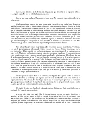 Desconcierto doloroso es la forma de incapacidad que consiste en la supuesta falta de
poder para creer. No nos es extraña la queja que dice:
Con tal que creer pudiera, Muy grato mi todo sería: No puedo, si bien quisiera; Es tal la
miseria mía.
Muchos quedan a oscuras por años y por falta, como dicen, de poder hacer lo que en
realidad no es hacer, sino el abandono de todo poder para entregarse al poder de otro, al Señor
Jesús mismo. Es verdad que todo este asunto de creer es cosa muy singular, porque las personas
que se esfuerzan en sentido de procurar creer, no hallan auxilio en la empresa. La fe no viene por
tratar o procurar creer. Si alguien me relatara algo que ocurrió esta mañana, no le diría yo que
procuraría creerlo. Si no le creyera persona confiable, no creería naturalmente; pero ningún caso
habría lugar para tal cosa como procurar creer. Ahora bien, declarando Dios mismo que en Cristo
Jesús hay salvación, forzosamente debo creerlo en seguida, o tratarle de mentiroso. Por cierto
que no dudarás respecto a lo que sea el recto proceder en este caso. El testimonio de Dios debe
ser verdadero, y siendo así nos hallamos bajo la obligación de creer sin demora.
Pero tal vez has procurado creer demasiado. No aspires a cosas exorbitantes. Conténtate
con una fe que abarca esta sola verdad «Cristo, cuando aun éramos débiles, a su tiempo murió
por los impíos.» El dio su vida por los hombres cuando aún no creían en él, ni eran capaces de
creer en él. Murió por los hombres no como creyentes sino como pecadores. El vino para hacer a
estos pecadores creyentes y santos; pero al morir por ellos les miraba como del todo sin fuerzas.
Si te afirmas en la verdad de que Cristo murió por los impíos y lo crees, tú fe te salvará y podrás
ir en paz. Si quieres confiar tu alma al Señor Jesús que murió por los impíos, eres salvo, aun
cuando todavía no puedas creer en todas las cosas, ni mover las montañas, ni hacer otras cosas
maravillosas. No es la gran fe que salva sino la verdadera fe; y la salvación no está en la fe, sino
en el Cristo, en quien la fe confía. Una fe tan pequeña como un grano de mostaza basta para
traernos la salvación. No es la medida de fe la que se toma en cuanta, sino la sinceridad de la fe.
Ciertamente el hombre puede creer lo que sabe que es la verdad; y como sabes que Jesús es
verdadero, tú amigo, puedes creer en él.
La cruz que es el objeto de la fe es también, por el poder del Espíritu Santo, la fuente de
la misma. Siéntate y contempla en espíritu al Salvador moribundo hasta que brote la fe
espontáneamente del corazón. No hay lugar mejor que el Calvario para producir la confianza.
Quienes ponen su mirada en el significado de ese monte, les ha proporcionado vigor a su fe.
Muchos que allí han contemplado al redentor, han dicho:
Mirándote herido, moribundo. En vil madero como delincuente, La fe en ti, Señor, en lo
profundo Del corazón nacer se siente.
«¡Ay de mí!» dice otro. «Mi falta de fuerza consiste en que no puedo abandonar el
pecado y se bien que no puedo ir al cielo cargado de pecado.» Me alegro de que sabes esto,
porque es la pura verdad. Es preciso divorciarse del pecado para casarse con Cristo. Recuerda la
pregunta que penetró en la mente de Juan Bunyan ocupado en sus juegos en el día domingo:
¿Quieres guardar tus pecados e ir al infierno o abandonar tus pecados e ir al cielo? Esto le dejó
 