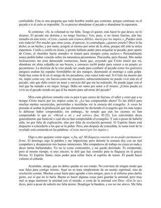 confundido. Esta es una pregunta que todo hombre tendrá que contestar, porque continuar en el
pecado e ir al cielo es imposible. Te es preciso abandonar el pecado o abandonar la esperanza.
Si contestas: «Si, la voluntad no me falta. Tengo el querer, más hacer lo que deseo, no lo
alcanzo. El pecado me domina y no tengo fuerzas,» Ven, pues, si no tienes fuerzas, aún hay
remedio en este texto. «Cristo, cuando aún éramos débiles, murió por los impíos.» ¿Puedes creer
esto todavía? Por mucho que otras cosas, al parecer, lo contradigan, ¿quieres creerlo? Dios lo ha
dicho; es un hecho, y por tanto, acógete al mismo por amor de tu alma, porque allí está tu única
esperanza. Creélo y confía en Jesús, y pronto hallarás poder para aniquilar tu pecado; pero aparte
de Cristo, el «hombre fuerte armado» te tratará para siempre como esclavo.» Personalmente
nunca podría haber vencido sobre mi naturaleza pecaminosa. Procuraba, pero fracasé. Mis malas
inclinaciones me eran demasiado numerosas, hasta que, creyendo que Cristo murió por mi,
abandone mi alma culpable en sus brazos, y entonces recibí poder para vencer a mi propio yo
pecaminoso. La doctrina de la cruz puede ser usada para combatir al pecado como los guerreros
antiguos usaban las espadas formidables de dos mangos, diezmando al enemigo a cada golpe.
Nada hay como la fe en el amigo de los pecadores, esta vence todo mal. Si Cristo ha muerto por
mi, impío como soy, sin fuerza como me encuentro, subsecuentemente no puedo vivir más en el
pecado, sino que debo crecer en amor y servicio del que me ha redimido. No puedo jugar con el
mal que ha matado a mi mejor Amigo. Debo ser santo por amor a él mismo. ¿Cómo puedo yo
vivir en el pecado siendo así que él ha muerto para salvarme del pecado?
Mira cuán glorioso remedio esto es para ti que carece de fuerzas, el saber y creer que a su
tiempo Cristo murió por los impíos como tú. ¿Lo has comprendido ahora? Es tan difícil para
muchas mentes oscurecidas, pervertidas e incrédulas ver la esencia del evangelio. A veces he
pensado al acabar la predicación que tan claramente he declarado el evangelio que los más torpes
lo debieran haber comprendido; sin embargo,, he notado que aún los oyentes no han
comprendido lo que es: «Mirad a mí y sed salvos» (Isa. 45:22). Los convertidos dicen
generalmente que hasta tal o cual día no han comprendido el evangelio. Y esto a pesar de haberlo
oído, no por falta de explicación, sino por falta de revelación personal. El Espíritu Santo está
dispuesto a concederla a los que se lo pidan. Pero, aún después de concedida, la suma total de lo
revelado está contenida en las palabras: «Cristo murió por los impíos.»
Oigo a otro quejarse como sigue: «¡Ay, ay! Mi flaqueza consiste en no poder permanecer
firme. El domingo oigo la palabra y me impresiona; pero durante la semana doy con un mal
compañero y desaparecen mis buenas intenciones. Mis compañeros de trabajo no creen en nada y
dicen tantas barbaridades. Yo no se como contestarles, y así quedo derrotado. Te comprendo;
pero al mismo tiempo, si eres sincero, te diré que hay remedio para tu flaqueza en la gracia
Divina. El Espíritu Santo, tiene poder para echar fuera al espíritu de temor. Él puede hacer
valiente al cobarde.
Acuérdate, amigo, que no debes quedar en ese estado. No conviene de ningún modo que
seas falso para contigo mismo. Aquí no se trata simplemente de un asunto espiritual, sino de
resolución común. Muchas cosas haría para agradar a mis amigos, pero ir al infierno para darles
gusto, eso si que no lo haría. Bueno es hacer algunas cosas para guardar la amistad, pero muy
mal se paga mantener la amistad con el mundo, a costa de la amistad con Dios. «Eso lo se,»
dices, pero a pesar de saberlo me falta ánimo. Desplegar la bandera, a eso no me atrevo. Me falta
 