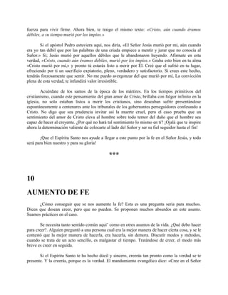 fuerza para vivir firme. Ahora bien, te traigo el mismo texto: «Cristo, aún cuando éramos
débiles, a su tiempo murió por los impíos.»
Si el apóstol Pedro estuviera aquí, nos diría, «El Señor Jesús murió por mí, aún cuando
era yo tan débil que por las palabras de una criada empiece a mentir y jurar que no conocía al
Señor.» Sí; Jesús murió por aquellos débiles que le abandonaron huyendo. Afírmate en esta
verdad, «Cristo, cuando aún éramos débiles, murió por los impíos.» Graba esto bien en tu alma
«Cristo murió por mí,» y pronto tú estarás listo a morir por Él. Creé que el sufrió en tu lugar,
ofreciendo por ti un sacrificio expiatorio, pleno, verdadero y satisfactorio. Si crees este hecho,
tendrás forzosamente que sentir. No me puedo avergonzar del que murió por mí, La convicción
plena de esta verdad, te infundirá valor irresistible.
Acuérdate de los santos de la época de los mártires. En los tiempos primitivos del
cristianismo, cuando este pensamiento del gran amor de Cristo, brillaba con fulgor infinito en la
iglesia, no solo estaban listos a morir los cristianos, sino deseaban sufrir presentándose
espontáneamente a centenares ante los tribunales de los gobernantes perseguidores confesando a
Cristo. No digo que sea prudencia invitar así la muerte cruel, pero el caso prueba que un
sentimiento del amor de Cristo eleva al hombre sobre todo temor del daño que el hombre sea
capaz de hacer al creyente. ¿Por qué no hará tal sentimiento lo mismo en ti? ¡Ojalá que te inspire
ahora la determinación valiente de colocarte al lado del Señor y ser su fiel seguidor hasta el fin!
¡Que el Espíritu Santo nos ayude a llegar a este punto por la fe en el Señor Jesús, y todo
será para bien nuestro y para su gloria!
***
10
AUMENTO DE FE
¿Cómo conseguir que se nos aumente la fe? Esta es una pregunta seria para muchos.
Dicen que desean creer, pero que no pueden. Se proponen muchos absurdos en este asunto.
Seamos prácticos en el caso.
Se necesita tanto sentido común aquí’ como en otros asuntos de la vida. ¿Qué debo hacer
para creer?. Alguien preguntó a una persona cual era la mejor manera de hacer cierta cosa, y se le
contestó que la mejor manera de hacerla, era hacerla, sin demora. Discutir modos y métodos,
cuando se trata de un acto sencillo, es malgastar el tiempo. Tratándose de creer, el modo más
breve es creer en seguida.
Si el Espíritu Santo te ha hecho dócil y sincero, creerás tan pronto como la verdad se te
presente. Y la creerás, porque es la verdad. El mandamiento evangélico dice: «Cree en el Señor
 