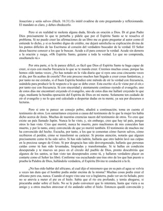 Jesucristo y serás salvo» (Hech. 16:31) Es inútil evadirse de esto preguntando y reflexionando.
El mandato es claro, y debes obedecerlo.
Pero si en realidad te molesta alguna duda, llévala en oración a Dios. Di al gran Padre
Dios precisamente lo que te perturba y pídele que por el Espíritu Santo se te resuelva el
problema. Si no puedo creer las afirmaciones de un libro me es grato preguntar al autor como él
entiende lo dicho, y si es hombre digno de crédito, me dejará satisfecha su explicación divina de
los puntos difíciles de las Escrituras al corazón del verdadero buscador de la verdad. El Señor
desea hacerse conocer a los que le buscan. Acude a él para conocer la verdad. Acude sin demora
a la oración y ruega, «Oh Espíritu Santo, guíame a toda la verdad. Lo que no comprenda,
enséñamelo tú.»
Por otra parte, si la fe parece difícil, es fácil que Dios el Espíritu Santo te haga capaz de
creer, si oyes con mucha frecuencia lo que se te manda creer. Creemos muchas cosas, porque las
hemos oído tantas veces; ¿No has notado en la vida diaria que si oyes una cosa cincuenta veces
al día, por fin acabas de creerla? Por este proceso muchos han llegado a creer cosas fantásticas, y
por tanto no me extraño, si el buen Espíritu bendice este método de oír la verdad con frecuencia,
usándola para producir la fe respecto a lo que se debe creer. Esta escrito «La fe viene por el oír,»
por tanto oye con frecuencia. Si con sinceridad y atentamente continuo oyendo el evangelio, uno
de estos días me encontraré creyendo el evangelio, uno de estos días me hallaré creyendo lo que
oigo, mediante la bendita operación del Espíritu de Dios en mi mente. Solamente ten cuidado de
oír el evangelio y no lo que esté calculado a despertar dudas en tu mente, ya sea por discursos o
lecturas.
Pero si esto te parece un consejo pobre, añadirá a continuación; toma en cuenta el
testimonio de otros. Los samaritanos creyeron a causa del testimonio de lo que la mujer les había
dicho acerca de Jesús. Muchas de nuestras creencias nacen del testimonio de otros. Yo creo que
existe un país llamado Japón. Nunca lo he visto, y, sin embargo, creo que hay tal país, porque
otros lo han visto. Creo que moriré, nunca he muerto, pero machismos de mis conocidos han
muerto, y por lo tanto, estoy convencido de que yo moriré también. El testimonio de muchos me
ha convencido del hecho. Escucha, por tanto, a los que te comentan cómo fueron salvos, cómo
recibieron el perdón, cómo se transformó su carácter. Si prestas atención, notarás que alguien
precisamente como tú ha sido salvo. Si has sido ladrón, hallarás que otro ladrón lavó sus culpas
en la preciosa sangre de Cristo. Si por desgracia has sido desvergonzado, hallarás que personas
caídas como tú han sido levantadas, limpiadas y transformadas. Si te hallas en condición
desesperada y te mueves un poco en el círculo del pueblo de Dios, pronto descubrirás que
algunos de los santos, se han visto tan desesperados como tú, y hallaron verdadero placer en
contarte como el Señor les libró. Conforme vas escuchando uno tras otro de los que han puesto a
prueba la Palabra de Dios, hallándola verdadera, el Espíritu Divino te conducirá a la fe.
¿No has oído hablar del africano, al cual dijo el misionero que en su país el agua se volvía
a veces tan dura que el hombre podía andar encima de la misma? Muchas cosas podía creer el
africano pero esa, nunca. Cuando el negro vino una vez a Inglaterra, pudo ver un río helado, pero
no se atrevía a meter el pie en el hielo. Sabía que el río era profundo, y temía ahogarse, si
procuraba andar sobre el hielo. No se le pudo convencer que lo intentara, hasta que viera a su
amigo y a otros muchos atravesar el río andando sobre el hielo. Entonces quedó convencido y
 