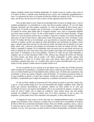 anduvo confiado, donde otros le habían adelantado. As’ puede ser que tú, viendo a otros creer en
el Cordero de Dios y notando como disfrutan de paz y gozo, seas conducido agradablemente a
creer. La experiencia de otros es el camino de Dios por donde nos conduce a la fe. Pero sea como
fuere, una de dos, has de creer en Cristo o morir; no hay esperanza fuera de Cristo.
Pero un plan mejor es este: Fíjate en la autoridad sobre la cual se te manda creer, y esto te
ayudará grandemente. La autoridad no es mía; esta bien la puedes rechazar. Ni es la de algún
dirigente espiritual, que bien podrías sospechar. Es sobre la autoridad de Dios mismo que te
manda creer. El mismo te manda creer en Jesucristo, y no debes ser desobediente a tu Creador.
El capataz de ciertas obras había oído el evangelio muchas veces, pero se inquietaba dudando
que acaso nunca acudirá a Cristo. Un día su buen patrón le envió una tarjeta diciendo: «Venga
usted a mi casa tan pronto termine hoy su trabajo.» Apareció el capataz a la puerta del patrón;
salió este y le dijo en tono brusco: «Qué quiere usted, Juan, porque me viene a molestar a estas
horas? El trabajo del día se ha terminado, ¿con qué derecho se presenta usted aquí? «Señor,»
contestó el capataz, recibió una tarjeta de usted diciéndome que terminando mi trabajo viniera
aquí.» ¿Quiere usted decir que por la sola razón de recibir una tarjeta mía invitándole a mi casa,
debía usted venir y hacerme salir después de terminadas las horas de trabajo del día? «Bien,
Señor,» respondió el capataz. No le comprendo, pero me parece que ya que usted, envió por mi,
tenía yo derecho de venir. Pues entre Juan, dijo el patrón, aquí tengo otro mensaje de invitación
para usted. Y sentándose le leyó estas palabras: «Venid a m’ todos los que estáis trabajados y
cargados, que yo os haré descansar» (Mat.11:28). ¿Piensas qué, después de recibir este mensaje
de Cristo mismo, que harás mal en acudir a él? Ahora comprendió el pobre capataz todo
inmediatamente, y creyó en el Señor Jesús para vida eterna, ahora sabía que tenía buena
autoridad y garantía para creer. As’ tu pobre alma, tiene la mejor autoridad para creer y por fe
acudir a Cristo, porque el Señor mismo te manda confiar en él.
Si esto no produce fe en ti, piensa en lo que debes creer, al saber que el Señor Jesucristo
sufrió en lugar de los pecadores y es poderoso para salvar a todos los que creen en él. Por cierto,
este es el hecho bendito que la humanidad ha oído y debiera creer. El hecho más a propósito, más
consolador, y divino que jamás a llegado a oído del hombre. Te aconsejo que pienses mucho en
él, que escudriñes la gracia y el amor que contiene. Estudia los cuatro evangelios y las epístolas
de Pablo y comprobarás que es digno de aceptación, y quedarás convencido a creerlo.
Si esto no basta, medita en la persona de Cristo, piensa en quién es, qué hizo, dónde esta,
y que es. ¿Cómo puedes dudar de él. Es cruel desconfiar del siempre verdadero Jesús. Nada ha
hecho que merezca desconfianza; al contrario, debiera ser fácil confiar en él. ¿Por qué
crucificarle de nuevo con nuestra incredulidad? ¿No es eso coronarle de espinas y escupir en su
rostro de nuevo? ¿Qué? ¿No es digno de confianza? ¿Qué insulto mayor que este podían
arrojarle los soldados? Le hicieron mártir, pero tú le haces mentiroso, lo que es peor. No
preguntes: ¿Cómo podré creer? Pero responde a otra pregunta: ¿Cómo podré descreer?.
Si ninguna de estas cosas te sirven, hay algo en ti fundamentalmente malo, y mi última
palabra será Sométete a Dios. Prejuicio u orgullo esta en el fondo de tu incredulidad. El Espíritu
de Dios te libre de tu enemistad, haciéndote sumiso. Pues eres rebelde, orgulloso, necio, y esta es
la razón por qué no crees en tu Dios. Cesa tu rebeldía, entrega las armas, entrégate humillado,
sométete a tu rey. Creo que nunca un alma levantó los brazos desesperada, exclamando «Señor,
 