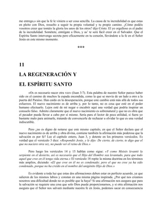 me entrego,» sin que la fe le viniera a ser cosa sencilla. La causa de tu incredulidad es que estas
en pleito con Dios, resuelto a seguir tu propia voluntad y tu propio camino. ¿Cómo podéis
vosotros creer que tomáis la gloria los unos de los otros? dijo Cristo. El yo orgulloso es el padre
de la incredulidad. Sométete, entrégate a Dios, y as’ te será fácil creer en el Salvador. Que el
Espíritu Santo intervenga secreta pero eficazmente en tu corazón, llevándote a la fe en el Señor
Jesús en este mismo momento.
***
11
LA REGENERACIÓN Y
EL ESPÍRITU SANTO
«Os es necesario nacer otra vez» (Juan 3:7). Esta palabra de nuestro Señor parece haber
sido en el camino de muchos la espada encendida, como la que se movía de un lado a otro a la
puerta del Paraíso. Han caído en la desesperación, porque este cambio está más allá de todos sus
esfuerzos. El nuevo nacimiento es de arriba y, por lo tanto, no es cosa que esté en el poder
humano efectuarlo. Lejos esté de mí negar o encubrir aquí una verdad que podría inspirar un
consuelo falso. Admito claramente que el nuevo nacimiento es sobrenatural y que no es obra que
el pecador pueda llevar a cabo por sí mismo. Sería para el lector de poca utilidad, si fuera yo
bastante malo para animarle, tratando de convencerle de rechazar u olvidar lo que es una verdad
indiscutible.
Pero ¿no es digno de notarse que este mismo capítulo, en que el Señor declara que el
nuevo nacimiento es de arriba y obra divina, contiene también la afirmación más poderosa que la
salvación es por fe? Lee el capítulo entero, Juan 3, y detente en los primeros versículos. Es
verdad que el versículo 3 dice: «Respondió Jesús, y le dijo: De cierto, de cierto, te digo que el
que no naciere otra vez, no puede ver el reino de Dios.»
Pero luego los versículos 14 y 15 hablan como sigue: «Y como Moisés levantó la
serpiente en el desierto, así es necesario que el Hijo del Hombre sea levantado, para que todo
aquel que cree en él tenga vida eterna.» El versículo 18 repite la misma doctrina en los términos
más amplios, diciendo: «El que cree en él no es condenado; pero el que no cree ya ha sido
condenado, porque no ha creído en el nombre del unigénito Hijo de Dios.»
Es evidente a toda luz que estas dos afirmaciones deben estar en perfecto acuerdo, ya que
salieron de los mismos labios y constan en una misma página inspirada. ¿Por qué nos creamos
nosotros una dificultad donde no es posible que la haya? Si una afirmación nos asegura que para
la salvación se requiere una cosa que solo Dios puede proporcionarnos, y si otra afirmación nos
asegura que el Señor nos salvará mediante nuestra fe en Jesús, podemos sacar en consecuencia
 