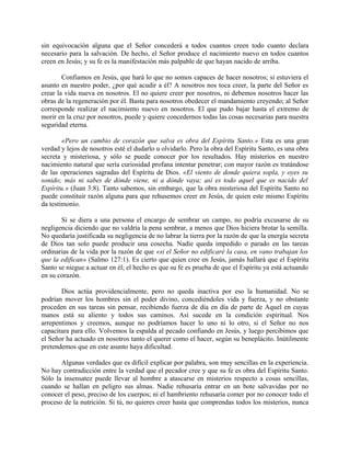 sin equivocación alguna que el Señor concederá a todos cuantos creen todo cuanto declara
necesario para la salvación. De hecho, el Señor produce el nacimiento nuevo en todos cuantos
creen en Jesús; y su fe es la manifestación más palpable de que hayan nacido de arriba.
Confiamos en Jesús, que hará lo que no somos capaces de hacer nosotros; si estuviera el
asunto en nuestro poder, ¿por qué acudir a él? A nosotros nos toca creer, la parte del Señor es
crear la vida nueva en nosotros. El no quiere creer por nosotros, ni debemos nosotros hacer las
obras de la regeneración por él. Basta para nosotros obedecer el mandamiento creyendo; al Señor
corresponde realizar el nacimiento nuevo en nosotros. El que pudo bajar hasta el extremo de
morir en la cruz por nosotros, puede y quiere concedernos todas las cosas necesarias para nuestra
seguridad eterna.
«Pero un cambio de corazón que salva es obra del Espíritu Santo.» Esta es una gran
verdad y lejos de nosotros esté el dudarlo u olvidarlo. Pero la obra del Espíritu Santo, es una obra
secreta y misteriosa, y sólo se puede conocer por los resultados. Hay misterios en nuestro
nacimiento natural que sería curiosidad profana intentar penetrar; con mayor razón es tratándose
de las operaciones sagradas del Espíritu de Dios. «El viento de donde quiera sopla, y oyes su
sonido; más ni sabes de dónde viene, ni a dónde vaya; así es todo aquel que es nacido del
Espíritu.» (Juan 3:8). Tanto sabemos, sin embargo, que la obra misteriosa del Espíritu Santo no
puede constituir razón alguna para que rehusemos creer en Jesús, de quien este mismo Espíritu
da testimonio.
Si se diera a una persona el encargo de sembrar un campo, no podría excusarse de su
negligencia diciendo que no valdría la pena sembrar, a menos que Dios hiciera brotar la semilla.
No quedaría justificada su negligencia de no labrar la tierra por la razón de que la energía secreta
de Dios tan solo puede producir una cosecha. Nadie queda impedido o parado en las tareas
ordinarias de la vida por la razón de que «si el Señor no edificaré la casa, en vano trabajan los
que la edifican» (Salmo 127:1). Es cierto que quien cree en Jesús, jamás hallará que el Espíritu
Santo se niegue a actuar en él; el hecho es que su fe es prueba de que el Espíritu ya está actuando
en su corazón.
Dios actúa providencialmente, pero no queda inactiva por eso la humanidad. No se
podrían mover los hombres sin el poder divino, concediéndoles vida y fuerza, y no obstante
proceden en sus tareas sin pensar, recibiendo fuerza de día en día de parte de Aquel en cuyas
manos está su aliento y todos sus caminos. Así sucede en la condición espiritual. Nos
arrepentimos y creemos, aunque no podríamos hacer lo uno ni lo otro, si el Señor no nos
capacitara para ello. Volvemos la espalda al pecado confiando en Jesús, y luego percibimos que
el Señor ha actuado en nosotros tanto el querer como el hacer, según su beneplácito. Inútilmente
pretendemos que en este asunto haya dificultad.
Algunas verdades que es difícil explicar por palabra, son muy sencillas en la experiencia.
No hay contradicción entre la verdad que el pecador cree y que su fe es obra del Espíritu Santo.
Sólo la insensatez puede llevar al hombre a atascarse en misterios respecto a cosas sencillas,
cuando se hallan en peligro sus almas. Nadie rehusaría entrar en un bote salvavidas por no
conocer el peso, preciso de los cuerpos; ni el hambriento rehusaría comer por no conocer todo el
proceso de la nutrición. Si tú, no quieres creer hasta que comprendas todos los misterios, nunca
 