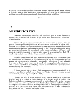 te salvarás; y si permites dificultades de invención propia te impidan aceptar el perdón mediante
la fe en tu Señor y Salvador, perecerás por una condenación bien merecida. No cometas suicidio
espiritual entregándote apasionadamente a la discusión de sutilezas metafísicas.
***
12
MI REDENTOR VIVE
He hablado continuamente acerca del Cristo crucificado, quien es la gran esperanza del
culpable; pero es sabio que nos acordemos de que nuestro Señor resucitó de entre los muertos y
vive eternamente.
No se te pide que creas en un Cristo muerto, sino en un Redentor que murió por nuestros
pecados y resucitó para nuestra justificación. Así es que puedes acudir a Jesús en seguida como a
un amigo vivo y presente. No se trata de un simple recuerdo, sino de una persona continuamente
existente quién desea oír tus oraciones y contestarlas. Él vive a propósito para continuar la obra,
por la cual sacrificó su vida. Está intercediendo por los pecadores a la diestra del Padre, y por lo
mismo es poderoso «para salvar eternamente a los que por él se acercan a Dios» (Heb. 9:25).
Acude a él y entrégate a este Salvador vivo, si antes no lo has hecho.
Este Jesús vivo está ensalzado hasta la eminencia de gloria y poder. Hoy no sufre como
«el humillado ante sus enemigos,» no sufre trabajos como «el hijo del carpintero,» sino que está
elevado muy por encima de los principados y las potencias y todo nombre. El Padre le ha dado
todo poder en el cielo y en la tierra y está ejecutando este encargo glorioso, llevando a cabo su
obra de gracia. Escucha bien lo que Pedro y los otros apóstoles testifican acerca de él ante el
sumo sacerdote y todo el concilio:
El Dios de nuestros padres levantó a Jesús, a quien vosotros matasteis colgándole en un
madero. A éste, Dios ha exaltado con su diestra por Príncipe y Salvador, para dar a Israel
arrepentimiento y perdón de pecados (Hech. 5:30,31).
La gloria que rodea al Señor ascendido debiera inspirar esperanza en todo corazón
creyente. Jesús no es persona de categoría oscura; es un Salvador grande y glorioso. Es el
Redentor ensalzado por Príncipe coronado como tal. La gracia soberana sobre la vida y la muerte
se le ha confiado; el Padre ha puesto a todos los hombres bajo el gobierno mediador de su Hijo,
así que puede dar vida a quien quiera. El abre y nadie cierra. El alma sujeta por las cuerdas del
pecado y de la condenación puede quedar libre inmediatamente por el poder de su palabra.
Extiende su cetro real, y cualquiera que lo toque, vivirá.
 
