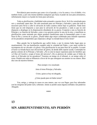 Providencia para nosotros que como vive el pecado, y vive la carne y vive el diablo, vive
también Jesús; y por esta misma también cualquiera que fuese el poder de esos para arruinarnos,
infinitamente mayor es el poder de Jesús para salvarnos.
Toda su glorificación y habilidad están actuando a nuestro favor. Se le ha «ensalzado para
ser» y ensalzado «para dar». Ha sido ensalzado para ser Príncipe y Salvador y para dar todo lo
necesario para llevar a cabo la salvación de todos cuantos entren bajo su gobierno. Nada tiene
Jesús que no esté dispuesto a usar para la salvación de los pecadores y nada es que no esté
dispuesto a desplegar en la dispensación abundante de su gracia. Cooperan a una su función de
Príncipe y su función de Salvador, como si no quisiera ejercer la una sin la otra; y manifiesta su
glorificación como teniendo por objeto producir bendiciones para la humanidad como si esto
fuera la flor y corona de su gloria. ¿Puede haber algo mejor combinado para infundir esperanza
en los pecadores arrepentidos que empiezan a dirigir su mirada hacia Cristo Jesús?
Muy grande fue la humillación que sufrió Jesús, y por lo mismo hubo lugar para su
ensalzamiento. Por esa humillación cumplió toda la voluntad del Padre, y por tanto recibió la
recompensa de ser elevado a la gloria. Esta glorificación la usa para bien de su pueblo. Levante
el lector su mirada hacia esas elevaciones de gloria, de donde debe esperar ayuda. Contempla las
glorias celestes de tu Príncipe y Salvador. ¿No es esta la mayor esperanza para los hombres que
«el Hijo del hombre» ocupa el trono del universo? ¿No es glorioso de verdad, que el Señor de
todo es el Salvador de los pecadores? Tenemos un amigo en el tribunal, sí, un amigo sobre el
trono. Pondrá este toda su influencia a favor de los que entreguen sus asuntos en sus manos. Bien
dice uno de nuestros himnos:
Para siempre vive ensalzado
Ante el trono Príncipe y Salvador,
Cristo, quien es hoy mi abogado,
¿Cómo puede para mí haber temor?
Ven, amigo, y entrega tu causa en esas manos, una vez con llagas, pero hoy adornadas
con las insignias del poder real y soberano. Jamás se perdió causa alguna confiada a tan poderoso
Abogado.
***
13
SIN ARREPENTIMIENTO, SIN PERDÓN
 