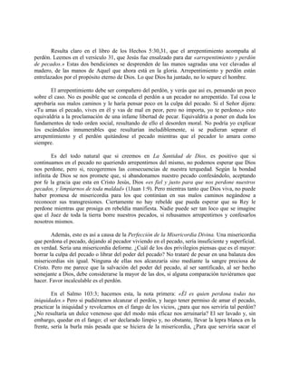 Resulta claro en el libro de los Hechos 5:30,31, que el arrepentimiento acompaña al
perdón. Leemos en el versículo 31, que Jesús fue ensalzado para dar «arrepentimiento y perdón
de pecados.» Estas dos bendiciones se desprenden de las manos sagradas una vez clavadas al
madero, de las manos de Aquel que ahora está en la gloria. Arrepentimiento y perdón están
entrelazados por el propósito eterno de Dios. Lo que Dios ha juntado, no lo separe el hombre.
El arrepentimiento debe ser compañero del perdón, y verás que así es, pensando un poco
sobre el caso. No es posible que se conceda el perdón a un pecador no arrepentido. Tal cosa le
aprobaría sus malos caminos y le haría pensar poco en la culpa del pecado. Si el Señor dijera:
«Tu amas el pecado, vives en él y vas de mal en peor, pero no importa, yo te perdono,» esto
equivaldría a la proclamación de una infame libertad de pecar. Equivaldría a poner en duda los
fundamentos de todo orden social, resultando de ello el desorden moral. No podría yo explicar
los escándalos innumerables que resultarían ineludiblemente, si se pudieran separar el
arrepentimiento y el perdón quitándose el pecado mientras que el pecador lo amara como
siempre.
Es del todo natural que si creemos en La Santidad de Dios, es positivo que si
continuamos en el pecado no queriendo arrepentirnos del mismo, no podemos esperar que Dios
nos perdone, pero si, recogeremos las consecuencias de nuestra terquedad. Según la bondad
infinita de Dios se nos promete que, si abandonamos nuestro pecado confesándolo, aceptando
por fe la gracia que esta en Cristo Jesús, Dios «es fiel y justo para que nos perdone nuestros
pecados, y limpiarnos de toda maldad» (1Juan 1:9). Pero mientras tanto que Dios viva, no puede
haber promesa de misericordia para los que continúan en sus malos caminos negándose a
reconocer sus transgresiones. Ciertamente no hay rebelde que pueda esperar que su Rey le
perdone mientras que prosiga en rebeldía manifiesta. Nadie puede ser tan loco que se imagine
que el Juez de toda la tierra borre nuestros pecados, si rehusamos arrepentirnos y confesarlos
nosotros mismos.
Además, esto es así a causa de la Perfección de la Misericordia Divina. Una misericordia
que perdona el pecado, dejando al pecador viviendo en el pecado, sería insuficiente y superficial,
en verdad. Sería una misericordia deforme. ¿Cuál de los dos privilegios piensas que es el mayor:
borrar la culpa del pecado o librar del poder del pecado? No trataré de pesar en una balanza dos
misericordias sin igual. Ninguna de ellas nos alcanzaría sino mediante la sangre preciosa de
Cristo. Pero me parece que la salvación del poder del pecado, al ser santificado, al ser hecho
semejante a Dios, debe considerarse la mayor de las dos, si alguna comparación tuviéramos que
hacer. Favor incalculable es el perdón.
En el Salmo 103:3; hacemos esta, la nota primera: «Él es quien perdona todas tus
iniquidades.» Pero si pudiéramos alcanzar el perdón, y luego tener permiso de amar el pecado,
practicar la iniquidad y revolcarnos en el fango de los vicios, ¿para que nos serviría tal perdón?
¿No resultaría un dulce venenoso que del modo más eficaz nos arruinaría? El ser lavado y, sin
embargo, quedar en el fango; el ser declarado limpio y, no obstante, llevar la lepra blanca en la
frente, sería la burla más pesada que se hiciera de la misericordia, ¿Para que serviría sacar el
 