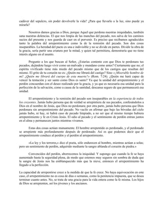 cadáver del sepulcro, sin poder devolverle la vida? ¿Para que llevarlo a la luz, sino puede ya
mirarla?
Nosotros damos gracias a Dios, porque Aquel que perdona nuestras iniquidades, también
sana nuestras dolencias. El que nos limpia de las manchas del pecado, nos salva de los caminos
sucios del presente y nos guarda de caer en el porvenir. Es preciso que recibamos agradecidos
tanto la palabra del arrepentimiento como la de la remisión del pecado. Son dos cosas
inseparables. La heredad del pacto es una e indivisible y no se divide en partes. Dividir la obra de
la gracia, sería partir una criatura por la mitad, y quien tal permitiera, demostraría que no tiene
interés alguno en el asunto.
Pregunto a los que buscan al Señor, ¿Estarías contento con que Dios te perdonara tus
pecados, dejándote luego vivir como un malvado y mundano como antes? Ciertamente que no; el
espíritu vivificado tiene más miedo del pecado mismo que de los castigos que resultan del
mismo. El grito de tu corazón no es: ¿Quién me librará del castigo? Sino «¡Miserable hombre de
mí! ¿Quién me librará del cuerpo de esta muerte?» (Rom. 7:24). ¿Quién me hará capaz de
vencer la tentación y ser santo como Dios es santo? Ya que la unidad del arrepentimiento y el
perdón concuerdan con el deseo realizado por la gracia, y ya que es necesaria esa unidad para la
perfección de la salvación, como a causa de la santidad, descansa seguro de que permanecerá esa
unidad.
El arrepentimiento y la remisión del pecado son inseparables en la experiencia de todos
los creyentes. Jamás hubo persona que de verdad se arrepintiera de sus pecados, confesándolos a
Dios en el nombre de Jesús, que Dios no perdonara; por otra parte, jamás hubo persona que Dios
perdonara sin arrepentimiento del pecado. No vacilo en afirmar que bajo las bóvedas del cielo
jamás hubo, ni hay, ni habrá caso de pecado limpiado, a no ser que al mismo tiempo hubiera
arrepentimiento y fe en Cristo Jesús. El odio al pecado y el sentimiento de perdón entran juntos
en el alma y permanecen juntos mientras vivamos.
Estas dos cosas actúan mutuamente. El hombre arrepentido es perdonado, y el perdonado
se arrepiente más profundamente después de perdonado. Así es que podemos decir que el
arrepentimiento conduce al perdón y el perdón al arrepentimiento.
«La ley y los terrores,» dice el poeta, sólo endurecen al hombre, mientras actúan a solas;
pero un sentimiento de perdón, adquirido mediante la sangre ablanda el corazón de piedra.»
Convencidos del perdón, aborrecemos la iniquidad. Y supongo que cuando la fe se haya
aumentado hasta la seguridad plena, de modo que estemos muy seguros sin sombra de duda que
la sangre de Jesús nos ha emblanquecido más que la nieve, entonces el arrepentimiento ha
llegado a la perfección.
La capacidad de arrepentirse crece a la medida de que la fe crece. No haya equivocación en este
caso, el arrepentimiento no es cosa de días o semanas, como la penitencia impuesta, que se desea
terminar cuanto antes. No, se trata de una gracia para la vida entera como la fe misma. Los hijos
de Dios se arrepienten, así los jóvenes y los ancianos.
 