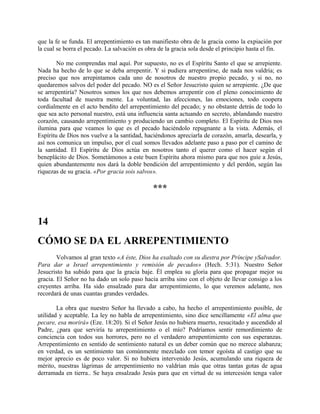 que la fe se funda. El arrepentimiento es tan manifiesto obra de la gracia como la expiación por
la cual se borra el pecado. La salvación es obra de la gracia sola desde el principio hasta el fin.
No me comprendas mal aquí. Por supuesto, no es el Espíritu Santo el que se arrepiente.
Nada ha hecho de lo que se deba arrepentir. Y si pudiera arrepentirse, de nada nos valdría; es
preciso que nos arrepintamos cada uno de nosotros de nuestro propio pecado, y si no, no
quedaremos salvos del poder del pecado. NO es el Señor Jesucristo quien se arrepiente. ¿De que
se arrepentiría? Nosotros somos los que nos debemos arrepentir con el pleno conocimiento de
toda facultad de nuestra mente. La voluntad, las afecciones, las emociones, todo coopera
cordialmente en el acto bendito del arrepentimiento del pecado; y no obstante detrás de todo lo
que sea acto personal nuestro, está una influencia santa actuando en secreto, ablandando nuestro
corazón, causando arrepentimiento y produciendo un cambio completo. El Espíritu de Dios nos
ilumina para que veamos lo que es el pecado haciéndolo repugnante a la vista. Además, el
Espíritu de Dios nos vuelve a la santidad, haciéndonos apreciarla de corazón, amarla, desearla, y
así nos comunica un impulso, por el cual somos llevados adelante paso a paso por el camino de
la santidad. El Espíritu de Dios actúa en nosotros tanto el querer como el hacer según el
beneplácito de Dios. Sometámonos a este buen Espíritu ahora mismo para que nos guíe a Jesús,
quien abundantemente nos dará la doble bendición del arrepentimiento y del perdón, según las
riquezas de su gracia. «Por gracia sois salvos».
***
14
CÓMO SE DA EL ARREPENTIMIENTO
Volvamos al gran texto «A éste, Dios ha exaltado con su diestra por Príncipe ySalvador.
Para dar a Israel arrepentimiento y remisión de pecados» (Hech. 5:31). Nuestro Señor
Jesucristo ha subido para que la gracia baje. Él emplea su gloria para que propagar mejor su
gracia. El Señor no ha dado un solo paso hacia arriba sino con el objeto de llevar consigo a los
creyentes arriba. Ha sido ensalzado para dar arrepentimiento, lo que veremos adelante, nos
recordará de unas cuantas grandes verdades.
La obra que nuestro Señor ha llevado a cabo, ha hecho el arrepentimiento posible, de
utilidad y aceptable. La ley no habla de arrepentimiento, sino dice sencillamente «El alma que
pecare, esa morirá» (Eze. 18:20). Si el Señor Jesús no hubiera muerto, resucitado y ascendido al
Padre, ¿para que serviría tu arrepentimiento o el mío? Podríamos sentir remordimiento de
conciencia con todos sus horrores, pero no el verdadero arrepentimiento con sus esperanzas.
Arrepentimiento en sentido de sentimiento natural es un deber común que no merece alabanza;
en verdad, es un sentimiento tan comúnmente mezclado con temor egoísta al castigo que su
mejor aprecio es de poco valor. Si no hubiera intervenido Jesús, acumulando una riqueza de
mérito, nuestras lágrimas de arrepentimiento no valdrían más que otras tantas gotas de agua
derramada en tierra.. Se haya ensalzado Jesús para que en virtud de su intercesión tenga valor
 