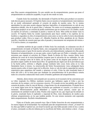 ante Dios nuestro arrepentimiento. En este sentido nos da arrepentimiento, puesto que pone el
arrepentimiento en condición aceptable, lo que de otro modo no sería.
Cuando Jesús fue ensalzado, fue derramado el Espíritu de Dios para producir en nosotros
todo don de gracia necesario. El Espíritu Santo crea en nosotros el arrepentimiento renovándonos
de un modo sobrenatural quitando el corazón de piedra de nuestra carne. No te sientes
apretándote los ojos para sacarte algunas lágrimas imposibles; el arrepentimiento no sale de una
naturaleza rebelde, sino de la gracia libre y soberana. No entres en tu recámara pegándote en el
pecho para producir en un corazón de piedra sentimientos que no existen en él. En cambio, acude
en espíritu al Calvario y contempla la pasión y muerte de Jesús. Mira arriba de donde viene tu
socorro. El Espíritu Santo ha venido expresamente para hacer sombra a los espíritus de los
hombres y engendrar en ellos el arrepentimiento como antes se movía sobre la tierra desordenada
para producir orden. Eleva tu ruego a él. «Bendito Espíritu de Dios, apodérate de mí. Hazme
sencillo y humilde de corazón para que odie el pecado y sinceramente me arrepienta del mismo.»
Y él oirá tu clamor y te responderá.
Acuérdate también de que cuando el Señor Jesús fue ensalzado, no solamente nos dio el
arrepentimiento enviando al Espíritu Santo, sino consagrando todas las obras de la naturaleza y
la providencia para el gran fin de nuestra salvación, providencialmente cualquiera de ellas puede
llamarnos al arrepentimiento, ya sea que cante, como el gallo que oyó Pedro, o retumbe, como el
terremoto que espantó al carcelero de Filipos. Desde la diestra de Dios, nuestro Señor Jesús
gobierna las cosas de la tierra haciéndolas cooperar para la salvación de sus redimidos. Se vale
tanto de lo amargo como de lo dulce, de las penas como de las alegrías para producir en los
pecadores algún cambio de mente hacia Dios. Se agradecido por algún acto de la providencia que
te ha hecho pobre, enfermo o afligido; porque mediante tales cosas Jesús actúa en tu vida
llamándote hacia sí mismo. La misericordia del Señor frecuentemente viene cabalgando hacia
nuestra puerta sobre el jinete negro de la aflicción. Jesús se vale de toda la capacidad de nuestra
experiencia para separarnos del mundo y atraernos al cielo. Cristo ha sido ensalzado hasta el
trono del cielo y de la tierra para que mediante los procedimientos de la providencia someta
todos los corazones endurecidos hasta sentir el bendito quebranto del arrepentimiento.
Además, ahora mismo está actuando por sus juicios en el escenario de las conciencias por
su Libro inspirado (La Biblia), mediante nosotros que hablamos según el Libro y por las
oraciones de los amigos y de los corazones sinceros. Él te puede enviar una palabra que hiera tu
corazón de piedra, como la vara de Moisés, y haga brotar ríos de arrepentimiento. Él puede llevar
a tu mente algún texto de las Sagradas Escrituras que quebrante tu corazón y te cautive en un
momento. Misteriosamente puede ablandarte y, cuando menos pienses, causar que un
sentimiento de santidad invada tu alma. Puedes estar seguro de eso, que Aquel que ha entrado en
la gloria, ensalzado hasta el esplendor y majestad de Dios, tiene abundancia de medios para
efectuar arrepentimiento en los que tendrán perdón. En este mismo momento está esperando
darte arrepentimiento. Recíbelo inmediatamente.
Fíjate en el hecho, para consuelo tuyo. Que el Señor Jesucristo da este arrepentimiento a
los menos dignos de la humanidad. Fue ensalzado para dar arrepentimiento a Israel. ¡A Israel! En
los días que habló el apóstol así, era Israel la nación que más había pecado contra la luz y contra
el amor, coronando su obra de infamia por la crucifixión del Señor, atreviéndose a decir. «Caiga
 