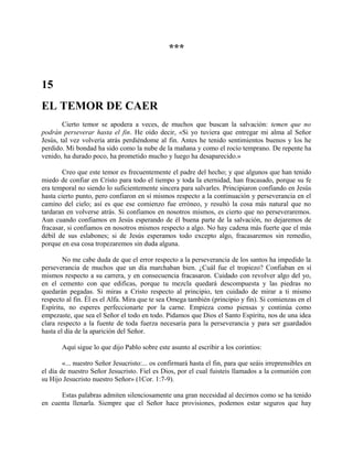 ***
15
EL TEMOR DE CAER
Cierto temor se apodera a veces, de muchos que buscan la salvación: temen que no
podrán perseverar hasta el fin. He oído decir, «Si yo tuviera que entregar mi alma al Señor
Jesús, tal vez volvería atrás perdiéndome al fin. Antes he tenido sentimientos buenos y los he
perdido. Mi bondad ha sido como la nube de la mañana y como el rocío temprano. De repente ha
venido, ha durado poco, ha prometido mucho y luego ha desaparecido.»
Creo que este temor es frecuentemente el padre del hecho; y que algunos que han tenido
miedo de confiar en Cristo para todo el tiempo y toda la eternidad, han fracasado, porque su fe
era temporal no siendo lo suficientemente sincera para salvarles. Principiaron confiando en Jesús
hasta cierto punto, pero confiaron en sí mismos respecto a la continuación y perseverancia en el
camino del cielo; así es que ese comienzo fue erróneo, y resultó la cosa más natural que no
tardaran en volverse atrás. Si confiamos en nosotros mismos, es cierto que no perseveraremos.
Aun cuando confiamos en Jesús esperando de él buena parte de la salvación, no dejaremos de
fracasar, si confiamos en nosotros mismos respecto a algo. No hay cadena más fuerte que el más
débil de sus eslabones; si de Jesús esperamos todo excepto algo, fracasaremos sin remedio,
porque en esa cosa tropezaremos sin duda alguna.
No me cabe duda de que el error respecto a la perseverancia de los santos ha impedido la
perseverancia de muchos que un día marchaban bien. ¿Cuál fue el tropiezo? Confiaban en sí
mismos respecto a su carrera, y en consecuencia fracasaron. Cuidado con revolver algo del yo,
en el cemento con que edificas, porque tu mezcla quedará descompuesta y las piedras no
quedarán pegadas. Si miras a Cristo respecto al principio, ten cuidado de mirar a ti mismo
respecto al fin. Él es el Alfa. Mira que te sea Omega también (principio y fin). Si comienzas en el
Espíritu, no esperes perfeccionarte por la carne. Empieza como piensas y continúa como
empezaste, que sea el Señor el todo en todo. Pidamos que Dios el Santo Espíritu, nos de una idea
clara respecto a la fuente de toda fuerza necesaria para la perseverancia y para ser guardados
hasta el día de la aparición del Señor.
Aquí sigue lo que dijo Pablo sobre este asunto al escribir a los corintios:
«... nuestro Señor Jesucristo:... os confirmará hasta el fin, para que seáis irreprensibles en
el día de nuestro Señor Jesucristo. Fiel es Dios, por el cual fuisteis llamados a la comunión con
su Hijo Jesucristo nuestro Señor» (1Cor. 1:7-9).
Estas palabras admiten silenciosamente una gran necesidad al decirnos como se ha tenido
en cuenta llenarla. Siempre que el Señor hace provisiones, podemos estar seguros que hay
 