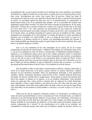 necesidad para ello, ya que el pacto de gracia no se distingue por cosas superfluas. En el palacio
de Salomón se colgaron escudos de oro que nunca se usaron, pero en el arsenal de Dios no hay
tales cosas. Necesitaremos por cierto, todo cuanto Dios ha provisto. Desde hoy hasta la
consumación de todas las cosas será requerida toda promesa de Dios y toda provisión del pacto
de gracia. La necesidad urgente del alma que cree es el fortalecimiento, la continuación, la
perseverancia hasta el fin, el ser guardado para siempre. Tal es la necesidad del creyente más
adelantado, porque Pablo escribía a los santos de Corinto, personas de prominencia, de las cuales
podía decir: «Gracias doy a mi Dios siempre por vosotros, por la gracia de Dios que os fue dada
en Cristo Jesús (1Cor. 1:4). Tales personas son precisamente las que sienten de verdad que
diariamente necesitan gracia nueva para continuar el camino, perseverar y salir vencedoras al fin.
Si no fueran santos, no tendrían necesidad de la gracia; pero por ser hombres de Dios, sienten
diariamente las necesidades de la vida espiritual. La estatua de mármol no siente necesidad de
alimento; pero el hombre vivo siente hambre y sed, y se alegra de que el pan y el agua no le
falten, porque si le faltasen, moriría en el camino. Las necesidades personales del creyente le
hacen imprescindible que diariamente acuda a la gran fuente de todo tesoro espiritual, pues ¿qué
haría si no pudiera dirigirse a su Dios?
Este es el caso tratándose de los más entregados de los santos, de los de Corinto
enriquecidos de todo don de conocimiento y sabiduría. Necesitaban ser confirmados hasta el fin,
y a no ser así, resultarían en ruina sus dones y conocimientos. Si hablásemos lenguas humanas y
angélicas, y no recibiéramos gracia nueva día en día, ¿dónde estaríamos ahora; si tuviéramos
toda experiencia y fuéramos enseñados por Dios hasta comprender todo misterio, no podríamos
vivir un solo día sin que la vida divina se nos comunicara desde el origen del Pacto. ¿Cómo
podríamos esperar, perseverar por una hora siquiera, para no decir por una vida entera, a no ser
que el Señor nos llevara adelante? El que ha empezado la buena obra en nosotros , es el único
que puede perfeccionarla hasta el día de Cristo, si no resultaría en un triste fracaso.
Esta necesidad se debe en gran parte a nuestra propia condición. Algunos sufren bajo el
temor de no poder perseverar en la gracia, porque conocen su carácter caprichoso. Algunas
personas son por naturaleza inestables. Otras son naturalmente obstinadas y otras igualmente
volubles y ligeras. Semejantes mariposas vuelan de flor en flor, visitando todas las hermosuras
del jardín, sin hacerse morada fija en ninguna parte. Nunca paran en punto fijo bastante para
hacer bien alguno, ni siquiera en su negocio, ni en sus estudios intelectuales. Tales personas
temen con razón que diez, veinte, treinta o cuarenta años de vigilancia les resulte demasiado,
tarea imposible. Vemos a gente afiliarse a una iglesia tras otra. Son todo, todo por turno, pero
nada, nada duradero. Estos tales tienen doble motivo de pedir a Dios no solo que les haga firmes
sino inmovibles; de otra manera no serán hallados «constantes creciendo siempre en la obra de
Señor.»
Todos aun los que no tengamos inclinación natural a la inconstancia, no podemos por
menos de sentir nuestra debilidad, si somos vivificados por Cristo. Estimado lector, ¿no hallas lo
suficiente en un solo día para hacerte tropezar? Tu que deseas vivir santamente, como pienso es
el caso; tu que tienes un alto ideal de lo que debe ser la vida cristiana, ¿no hallas que antes de
haberse limpiado la mesa después del almuerzo, ya has dado prueba de bastante torpeza para
sentirte avergonzado de ti mismo? Si nos encerráramos en la celda de un ermitaño, nos
acompañaría la tentación porque entre tanto que no podemos escapar de nosotros mismos, no
 