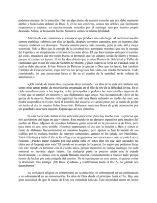 podemos escapar de la tentación. Hay un algo dentro de nuestro corazón que nos debe mantener
alertas y humillados delante de Dios. Si él no nos confirma, somos tan débiles que fácilmente
tropezamos y caemos, no necesariamente vencidos por el enemigo sino por nuestro propio
descuido. Señor, se tu nuestra fuerza. Nosotros somos la misma debilidad.
Además de esto, notaremos el cansancio que produce una vida larga. Al comenzar nuestra
carrera espiritual subimos con alas de águila, después corremos cansados, pero en nuestros días
mejores andamos sin desmayar. Nuestra marcha parece más pausada, pero es más útil y mejor
sostenida. Pido a Dios que la energía de la juventud nos acompañe mientras que sea la energía
del Espíritu y no simplemente el fervor de la carne altiva. El que hace tiempo anda por el camino
del cielo, encuentra que por razón buena se prometió que los zapatos serían de hierro y bronce,
porque el camino es áspero. El tal ha descubierto que existen Montes de Dificultad y Valles de
Humildad; que existe un valle de Sombra de Muerte, y peor todavía la Feria de Vanidad, todo lo
cual se debe atravesar. Si hay Montes de Delicias (y gracias a Dios que los haya), hay también
Castillos de Desesperación, cuyo interior los peregrinos han visto con mucha frecuencia. Todo
considerado, los que perseveran hasta el fin en el camino de la santidad, serán «objeto de
admiración.»
«¡Oh mundo de maravillas, no puedo decir menos!» Los días de la vida del cristiano son
como otras tantas perlas de misericordia ensartadas en el hilo de oro de la felicidad divina. En el
cielo manifestaremos a los ángeles, a los principados y poderes las inescrutables riquezas de
Cristo que se empleó en nosotros y que disfrutamos aquí abajo. Nos ha mantenido vivos en las
garras de la muerte. Nuestra vida espiritual ha sido una llama ardiendo en medio del mar, una
piedra suspendida en el aire. Será el asombro del universo el vernos pasar por la puerta de perlas
sin tacha el día de nuestro Señor Jesucristo. Debemos sentirnos llenos de grata admiración por
ser guardados una hora siquiera. Espero que así nos sintamos.
Si esto fuera todo, habría razón suficiente para temer pero hay mucho más. Es preciso que
nos acordemos del lugar en que vivimos. Este mundo es un desierto espantoso para muchos del
pueblo de Dios. Algunos de nosotros hallamos gusto especial en la providencia de Dios, pero
para otros es una pena terrible. Nosotros empezamos el día con la oración a Dios y oímos el
canto de alabanza frecuentemente en nuestros hogares; pero apenas se han levantado de sus
rodillas por la mañana muchos de nuestros semejantes, cuando se les saluda con blasfemias.
Salen al trabajo y todo el día se les aflige con vergonzosas conversaciones como al justo Lot en
Sodoma. ¿Puedes andar siquiera por una ancha calle en estos días sin que sean acosados tus
oídos por el lenguaje más soez? El mundo no es amigo de la gracia. Lo mejor que podemos hacer
con este mundo es terminar con él cuanto antes, porque moramos en campo enemigo. En cada
matorral se esconde algún ladrón. En cualquier parte es preciso andar con la espada
desenvainada, o al menos con la espada llamada oración, constantemente a nuestro lado; porque
hemos de luchar por cada pulgada del camino. No te equivoques en este punto, si quieres evitar
la desilusión más amarga. ¡Oh Dios, ayúdanos y confírmanos hasta el fin! Si no ¿dónde nos
detendremos?
La verdadera religión es sobrenatural en su principio, es sobrenatural en su continuación
y es sobrenatural en su consumación. Es obra de Dios desde el principio hasta el fin. Hay una
gran necesidad de que la mano de Dios sea extendida todavía. Esta necesidad siente mi lector
 