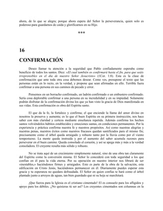 ahora, de lo que se alegra; porque ahora espera del Señor la perseverancia, quien solo es
poderoso para guardarnos de caída y glorificarnos en su Hijo.
***
16
CONFIRMACIÓN
Deseo llamar tu atención a la seguridad que Pablo confiadamente esperaba como
beneficio de todos los santos. Dice: «El cual también os confirmará hasta el fin, para que seáis
irreprensibles en el día de nuestro Señor Jesucristo» (1Cor. 1:8). Esta es la clase de
confirmación que ante toda otra cosa debemos desear. Como ves, presupone el texto que las
personas están en lo recto, en la verdad, y propone que sean afirmadas en ello. Terrible fuera
confirmar a una persona en sus caminos de pecado y error.
Pensemos en un borracho confirmado, un ladrón confirmado o un embustero confirmado.
Sería cosa deplorable confirmar a una persona en su incredulidad y en su impiedad. Solamente
podrán disfrutar de la confirmación divina los que ya han visto la gracia de Dios manifestada en
sus vidas. Esta confirmación es obra del Espíritu santo.
El que da la fe, la fortalece y confirma; el que enciende la llama del amor divino en
nosotros la preserva y aumenta; es lo que el buen Espíritu en su primera instrucción, nos hace
saber con más claridad y certeza mediante enseñanza repetida. Además confirma los hechos
santos volviéndolos hábitos establecidos y emociones santas, en condiciones permanentes. Por la
experiencia y práctica confirma nuestra fe y nuestros propósitos. Así como nuestras alegrías y
nuestras penas, nuestros éxitos como nuestros fracasos quedan santificados para el mismo fin;
precisamente como el árbol queda arraigado y robusto tanto por la lluvia como por el viento
tempestuoso. La mente queda instruida y por el aumento del saber acumula razones para
perseverar en el buen camino. Queda consolado el corazón, y así se apega más y más a la verdad
consoladora. El creyente resulta más sólido y robusto.
No se trata aquí de un crecimiento simplemente natural, sino de una obra tan claramente
del Espíritu como la conversión misma. El Señor lo concederá con toda seguridad a los que
confían en él para la vida eterna. Por su operación en nuestro interior nos librará de ser
«inestables,» haciéndonos firmes y arraigados. Esto es parte de la obra de la salvación, esta
edificación en Cristo Jesús, haciéndonos permanecer en él. Diariamente puedes esperar esta
gracia y tu esperanza no quedara defraudada. El Señor en quien confías te hará como el árbol
plantado junto a arroyos de aguas, tan bien guardado que ni su hoja se marchitará.
¡Que fuerza para la Iglesia es el cristiano cimentado! El es consuelo para los afligidos y
apoyo para los débiles. ¿No quisieras tú ser así? Los creyentes cimentados son columnas en la
 